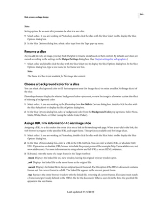 245
Web, screen, and app design
Last updated 11/5/2019
Note:
Setting options for an auto slice promotes the slice to a user slice.
1 Select a slice. If you are working in Photoshop, double-click the slice with the Slice Select tool to display the Slice
Options dialog box.
2 In the Slice Options dialog box, select a slice type from the Type pop-up menu.
Rename a slice
As you add slices to an image, you may find it helpful to rename slices based on their content. By default, user slices are
named according to the settings in the Output Settings dialog box. (See Output settings for web graphics.)
? Select a slice and double-click the slice with the Slice Select tool to display the Slice Options dialog box. In the Slice
Options dialog box, type a new name in the Name text box.
Note:
The Name text box is not available for No Image slice content.
Choose a background color for a slice
You can select a background color to fill the transparent area (for Image slices) or entire area (for No Image slices) of
the slice.
Photoshop does not display the selected background color—you must preview the image in a browser to view the effect
of selecting a background color.
1 Select a slice. If you are working in the Photoshop Save For Web & Devices dialog box, double-click the slice with
the Slice Select tool to display the Slice Options dialog box.
2 In the Slice Options dialog box, select a background color from the Background Color pop-up menu. Select None,
Matte, White, Black, or Other (using the Adobe Color Picker).
Assign URL link information to an Image slice
Assigning a URL to a slice makes the entire slice area a link in the resulting web page. When a user clicks the link, the
web browser navigates to the specified URL and target frame. This option is available only for Image slices.
1 Select a slice. If you are working in Photoshop, double-click the slice with the Slice Select tool to display the Slice
Options dialog box.
2 In the Slice Options dialog box, enter a URL in the URL text box. You can enter a relative URL or absolute (full)
URL. If you enter an absolute URL, be sure to include the proper protocol (for example, http://www.adobe.com, not
www.adobe.com). For more information on using relative and full URLs, see an HTML reference.
3 If desired, enter the name of a target frame in the Target text box:
_blank Displays the linked file in a new window, leaving the original browser window open.
_self Displays the linked file in the same frame as the original file.
_parent Displays the linked file in its own original parent frameset. Use this option if the HTML document contains
frames and the current frame is a child. The linked file appears in the current parent frame.
_top Replaces the entire browser window with the linked file, removing all current frames. The name must match
a frame name previously defined in the HTML file for the document. When a user clicks the link, the specified file
appears in the new frame.
 