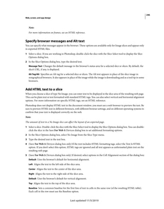 246
Web, screen, and app design
Last updated 11/5/2019
Note:
For more information on frames, see an HTML reference.
Specify browser messages and Alt text
You can specify what messages appear in the browser. These options are available only for Image slices and appear only
in exported HTML files.
1 Select a slice. If you are working in Photoshop, double-click the slice with the Slice Select tool to display the Slice
Options dialog box.
2 In the Slice Options dialog box, type the desired text.
Message Text Changes the default message in the browser’s status area for a selected slice or slices. By default, the
slice’s URL, if any, is displayed.
Alt Tag/Alt Specifies an Alt tag for a selected slice or slices. The Alt text appears in place of the slice image in
nongraphical browsers. It also appears in place of the image while the image is downloading and as a tool tip in some
browsers.
Add HTML text to a slice
When you choose a slice of type No Image, you can enter text to be displayed in the slice area of the resulting web page.
This can be plain text or text formatted with standard HTML tags. You can also select vertical and horizontal alignment
options. For more information on specific HTML tags, see an HTML reference.
Photoshop does not display HTML text in the document window; you must use a web browser to preview the text. Be
sure to preview HTML text in different browsers, with different browser settings, and on different operating systems to
confirm that your text is displayed correctly on the web.
Note:
The amount of text in a No Image slice can affect the layout of an exported page.
1 Select a slice. Double-click the slice with the Slice Select tool to display the Slice Options dialog box. You can double-
click the slice in the Save For Web & Devices dialog box to set additional formatting options.
2 In the Slice Options dialog box, select No Image from the Slice Type menu.
3 Type the desired text in the text box.
4 (Save For Web & Devices dialog box only) If the text includes HTML formatting tags, select the Text Is HTML
option. If you don’t select this option, HTML tags are ignored and all text appears as unformatted plain text on the
resulting web page.
5 (Save For Web & Devices dialog box only) If desired, select options in the Cell Alignment section of the dialog box:
Default Uses the browser’s default for horizontal alignment.
Left Aligns the text to the left side of the slice area.
Center Aligns the text to the center of the slice area.
Right Aligns the text to the right side of the slice area.
Default Uses the browser’s default for vertical alignment.
Top Aligns the text to the top of the slice area.
Baseline Sets a common baseline for the first line of text in cells in the same row (of the resulting HTML table).
Each cell in the row must use the Baseline option.
 