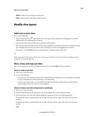 247
Web, screen, and app design
Last updated 11/5/2019
Middle Centers the text vertically in the slice area.
Bottom Aligns the text to the bottom of the slice area.
Modify slice layout
Select one or more slices
Do one of the following:
• Select the Slice Select tool and click the slice in the image. When working with overlapping slices, click the
visible section of an underlying slice to select it.
• Select the Slice Select tool, and Shift-click to add slices to the selection.
• Select the Slice Select tool in the Save for Web & Devices dialog box, and click in an auto slice or outside the image
area, and drag across the slices you want to select. (Clicking in a user slice and dragging moves the slice.)
• Choose File > Save For Web & Devices. In the dialog box, use the Slice tool to select a slice.
When using either the Slice tool or the Slice Select tool, you can switch from one tool to the other by holding down Ctrl
(Windows) or Command (Mac OS).
Move, resize, and snap user slices
You can move and resize user slices in Photoshop, but not in the Save For Web & Devices dialog box.
Move or resize a user slice
1 Select one or more user slices.
2 Do one of the following:
• To move a slice, move the pointer inside the slice selection border, and drag the slice to a new position. Press Shift
to restrict movement to a vertical, horizontal, or 45° diagonal line.
• To resize a slice, grab a side or a corner handle of the slice, and drag. If you select and resize adjacent slices,
common edges shared by the slices are resized together.
Resize or move a user slice using numeric coordinates
1 Select one or more user slices.
2 Click the Options button in the options bar. You can also double-click a slice to show the options.
3 In the Dimensions area of the Slice Options dialog box, change one or more of the following options:
X Specifies the distance in pixels between the left edge of the slice and the origin of the ruler in the document
window.
Y Specifies the distance in pixels between the top edge of the slice and the origin of the ruler in the document
window.
Note:
 
