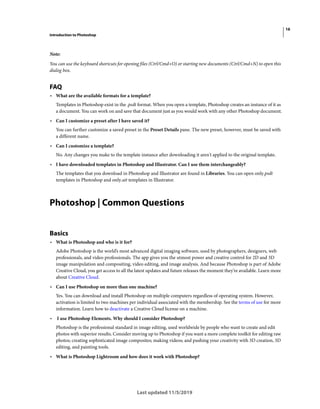 16
Introduction to Photoshop
Last updated 11/5/2019
Note:
You can use the keyboard shortcuts for opening files (Ctrl/Cmd+O) or starting new documents (Ctrl/Cmd+N) to open this
dialog box.
FAQ
• What are the available formats for a template?
Templates in Photoshop exist in the .psdt format. When you open a template, Photoshop creates an instance of it as
a document. You can work on and save that document just as you would work with any other Photoshop document.
• Can I customize a preset after I have saved it?
You can further customize a saved preset in the Preset Details pane. The new preset, however, must be saved with
a different name.
• Can I customize a template?
No. Any changes you make to the template instance after downloading it aren't applied to the original template.
• I have downloaded templates in Photoshop and Illustrator. Can I use them interchangeably?
The templates that you download in Photoshop and Illustrator are found in Libraries. You can open only.psdt
templates in Photoshop and only.ait templates in Illustrator.
Photoshop | Common Questions
Basics
• What is Photoshop and who is it for?
Adobe Photoshop is the world’s most advanced digital imaging software, used by photographers, designers, web
professionals, and video professionals. The app gives you the utmost power and creative control for 2D and 3D
image manipulation and compositing, video editing, and image analysis. And because Photoshop is part of Adobe
Creative Cloud, you get access to all the latest updates and future releases the moment they’re available. Learn more
about Creative Cloud.
• Can I use Photoshop on more than one machine?
Yes. You can download and install Photoshop on multiple computers regardless of operating system. However,
activation is limited to two machines per individual associated with the membership. See the terms of use for more
information. Learn how to deactivate a Creative Cloud license on a machine.
• I use Photoshop Elements. Why should I consider Photoshop?
Photoshop is the professional standard in image editing, used worldwide by people who want to create and edit
photos with superior results. Consider moving up to Photoshop if you want a more complete toolkit for editing raw
photos; creating sophisticated image composites; making videos; and pushing your creativity with 3D creation, 3D
editing, and painting tools.
• What is Photoshop Lightroom and how does it work with Photoshop?
 