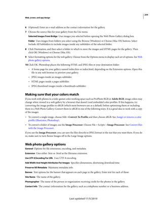 254
Web, screen, and app design
Last updated 11/5/2019
6 (Optional) Enter an e-mail address as the contact information for the gallery.
7 Choose the source files for your gallery from the Use menu.
Selected Images From Bridge Uses images you selected before opening the Web Photo Gallery dialog box.
Folder Uses images from folders you select using the Browse (Windows) or Choose (Mac OS) buttons. Select
Include All Subfolders to include images inside any subfolders of the selected folder.
8 Click Destination, and then select a folder in which to store the images and HTML pages for the gallery. Then
click OK (Windows) or Choose (Mac OS).
9 Select formatting options for the web gallery. Choose from the Options menu to display each set of options. See Web
photo gallery options.
10 Click OK. Photoshop places the following HTML and JPEG files in your destination folder:
• A home page for your gallery named index.htm or index.html, depending on the Extension options. Open this
file in any web browser to preview your gallery.
• JPEG images inside an images subfolder.
• HTML pages inside a pages subfolder.
• JPEG thumbnail images inside a thumbnails subfolder.
Making sure that your colors match
If you work with photos in a wide-gamut color working space such as ProPhoto RGB or Adobe RGB, image colors may
change when viewed in a web gallery by a browser that doesn’t read embedded color profiles. If this happens, try
converting the image profiles to sRGB (which most browsers use as a default) before optimizing them or including
them in a Web Photo Gallery. Convert them to sRGB in one of the following ways. It is a good idea to work with a copy
of the images.
• To convert a single image, choose Edit >Convert To Profile and then choose sRGB. See Assign or remove a color
profile (Illustrator, Photoshop).
• To convert a folder of images, use the Image Processor. Choose File > Scripts > Image Processor. See Convert files
with the Image Processor.
If you use the Image Processor, you can save the files directly to JPEG format in the size that you want them. If you do
so, make sure to turn Resize Images off in the Large Image options.
Web photo gallery options
General Options for file extensions, encoding, and metadata.
Extension Uses either .htm or .html as the filename extension.
Use UTF 8 Encoding For URL Uses UTF-8 encoding.
Add Width And Height Attributes For Images Specifies dimensions, shortening download time.
Preserve All Metadata Maintains metadata info.
Banner Text options for the banner that appears on each page in the gallery. Enter text for each of these:
Site Name The name of the gallery.
Photographer The name of the person or organization receiving credit for the photos in the gallery.
Contact Info The contact information for the gallery, such as a telephone number or a business address.
 