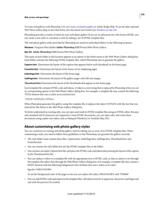 256
Web, screen, and app design
Last updated 11/5/2019
To create web galleries with Photoshop CS5, see Create a web photo gallery in Adobe Bridge Help. To use the older, optional
Web Photo Gallery plug-in described below, first download and install it for Windows or Mac OS.
Photoshop provides a variety of styles for your web photo gallery. If you are an advanced user who knows HTML, you
can create a new style or customize a style by editing a set of HTML template files.
The web photo gallery styles provided by Photoshop are stored in individual folders in the following locations:
Windows Program Files/Adobe/Adobe Photoshop CS5/Presets/Web Photo Gallery.
Mac OS Adobe Photoshop CS5/Presets/Web Photo Gallery.
The name of each folder in this location appears as an option in the Styles menu in the Web Photo Gallery dialog box.
Each folder contains the following HTML template files, which Photoshop uses to generate the gallery:
Caption.htm Determines the layout of the caption that appears below each thumbnail on the home page.
FrameSet.htm Determines the layout of the frame set for displaying pages.
IndexPage.htm Determines the layout of the home page.
SubPage.htm Determines the layout of the gallery pages with full-size images.
Thumbnail.htm Determines the layout of the thumbnails that appear on the home page.
Each template file contains HTML code and tokens. A token is a text string that is replaced by Photoshop when you set
its corresponding option in the Web Photo Gallery dialog box. For example, a template file may contain the following
TITLE element that uses a token as its enclosed text:
<TITLE>%TITLE%</TITLE>
When Photoshop generates the gallery using this template file, it replaces the token %TITLE% with the text that you
entered for Site Name in the Web Photo Gallery dialog box.
To better understand an existing style, you can open and study its HTML template files using an HTML editor. Because
only standard ASCII characters are required to create HTML documents, you can open, edit, and create these
documents using a plain-text editor such as Notepad (Windows) or TextEdit (Mac OS).
About customizing web photo gallery styles
You can customize an existing web photo gallery style by editing one or more of its HTML template files. When
customizing a style, you need to follow these guidelines so that Photoshop can generate the gallery correctly:
• The style folder must contain these files: Caption.htm, IndexPage.htm, SubPage.htm, Thumbnail.htm, and
FrameSet.htm.
• You can rename the style folder but not the HTML template files in the folder.
• You can have an empty Caption.htm file, and place the HTML code and tokens determining the layout of the caption
in the Thumbnail.htm file.
• You can replace a token in a template file with the appropriate text or HTML code, so that an option is set through
the template file rather than through the Web Photo Gallery dialog box. For example, a template file may contain a
BODY element with the following background color attribute that uses a token as its value:
bgcolor=%BGCOLOR%
To set the background color of the page to red, you can replace the token %BGCOLOR% with “FF0000.”
• You can add HTML code and tokens to the template files. All tokens must be in uppercase characters, and begin and
end with the percent (%) symbol.
 