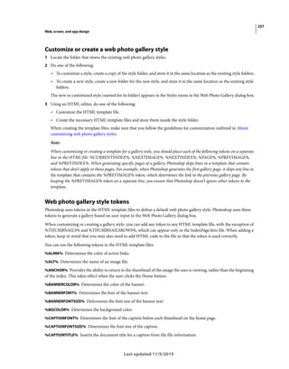 257
Web, screen, and app design
Last updated 11/5/2019
Customize or create a web photo gallery style
1 Locate the folder that stores the existing web photo gallery styles.
2 Do one of the following:
• To customize a style, create a copy of the style folder, and store it in the same location as the existing style folders.
• To create a new style, create a new folder for the new style, and store it in the same location as the existing style
folders.
The new or customized style (named for its folder) appears in the Styles menu in the Web Photo Gallery dialog box.
3 Using an HTML editor, do one of the following:
• Customize the HTML template file.
• Create the necessary HTML template files and store them inside the style folder.
When creating the template files, make sure that you follow the guidelines for customization outlined in About
customizing web photo gallery styles.
Note:
When customizing or creating a template for a gallery style, you should place each of the following tokens on a separate
line in the HTML file: %CURRENTINDEX%, %NEXTIMAGE%, %NEXTINDEX%, %PAGE%, %PREVIMAGE%,
and %PREVINDEX%. When generating specific pages of a gallery, Photoshop skips lines in a template that contain
tokens that don’t apply to those pages. For example, when Photoshop generates the first gallery page, it skips any line in
the template that contains the %PREVIMAGE% token, which determines the link to the previous gallery page. By
keeping the %PREVIMAGE% token on a separate line, you ensure that Photoshop doesn’t ignore other tokens in the
template.
Web photo gallery style tokens
Photoshop uses tokens in the HTML template files to define a default web photo gallery style. Photoshop uses these
tokens to generate a gallery based on user input in the Web Photo Gallery dialog box.
When customizing or creating a gallery style, you can add any token to any HTML template file, with the exception of
%THUMBNAILS% and %THUMBNAILSROWS%, which can appear only in the IndexPage.htm file. When adding a
token, keep in mind that you may also need to add HTML code to the file so that the token is used correctly.
You can use the following tokens in the HTML template files:
%ALINK% Determines the color of active links.
%ALT% Determines the name of an image file.
%ANCHOR% Provides the ability to return to the thumbnail of the image the user is viewing, rather than the beginning
of the index. This takes effect when the user clicks the Home button.
%BANNERCOLOR% Determines the color of the banner.
%BANNERFONT% Determines the font of the banner text.
%BANNERFONTSIZE% Determines the font size of the banner text.
%BGCOLOR% Determines the background color.
%CAPTIONFONT% Determines the font of the caption below each thumbnail on the home page.
%CAPTIONFONTSIZE% Determines the font size of the caption.
%CAPTIONTITLE% Inserts the document title for a caption from the file information.
 