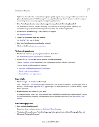 17
Introduction to Photoshop
Last updated 11/5/2019
Lightroom, also included in Creative Cloud, helps you quickly import, process, manage, and showcase volumes of
photos. Its tight integration with Photoshop lets you easily take advantage of unrivaled pixel-level retouching and
compositing, giving you a complete professional photography solution.
• Does Photoshop include the features that were previously exclusive to Photoshop Extended?
Yes. Photoshop includes the full set of Photoshop tools, including the 3D image creation, 3D editing, and
quantitative image analysis tools that were previously available only in Photoshop Extended.
• What cameras does Photoshop/Adobe Camera Raw support?
See Supported cameras.
• Where can I learn more about new features?
See the What’s New page for details.
• How does Photoshop compare with earlier versions?
Check out the Photoshop version comparison.
Technical questions
• What are the minimum system requirements to run Photoshop?
See the Photoshop system requirementsfor information.
• Where can I ask a technical or how-to question related to Photoshop?
Visit the Photoshop forums to get answers from product team members and other expert users.
You can also use the following helpful resources:
• Find basic troubleshooting steps to fix most issues.
• Report a bug or request a feature.
• Need help? Start here to get support.
Free trials
• Where can I get a trial version of Photoshop?
With a free Creative Cloud membership, you can download a trial version of Photoshop - and other applications in
Creative Cloud. When you upgrade to an All Apps plan, you’ll be able to download the full version of every Creative
Cloud application.
• Can I convert my trial version to a paid plan?
If you were prompted to enter your payment details before downloading Photoshop, the trial automatically converts
to a paid plan after the trial period ends. Otherwise, you can purchase a plan directly from the Creative Cloud
website.
Purchasing options
• How can I purchase Photoshop?
Learn more about purchasing options on the Creative Cloud plans page.
• What's the difference between Photoshop Single App Subscription, Creative Cloud Photography Plan, and
Photoshop Photography Program?
 