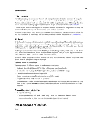 264
Image and color basics
Last updated 11/5/2019
Color channels
Every Photoshop image has one or more channels, each storing information about color elements in the image. The
number of default color channels in an image depends on its color mode. By default, images in Bitmap, Grayscale,
Duotone, and Indexed Color mode have one channel; RGB and Lab images have three; and CMYK images have four.
You can add channels to all image types except Bitmap mode images. For more information, see Color modes.
Channels in color images are actually grayscale images that represent each of the color components of an image. For
example, an RGB image has separate channels for red, green, and blues color values.
In addition to color channels, alpha channels, can be added to an image for storing and editing selections as masks, and
spot color channels can be added to add spot color plates for printing. For more information, see Channel basics.
Bit depth
Bit depth specifies how much color information is available for each pixel in an image. The more bits of information per
pixel, the more available colors and more accurate color representation. For example, an image with a bit depth of 1 has
pixels with two possible values: black and white. An image with a bit depth of 8 has 28
, or 256, possible values. Grayscale
mode images with a bit depth of 8 have 256 possible gray values.
RGB images are made of three color channels. An 8-bit per pixel RGB image has 256 possible values for each channel
which means it has over 16 million possible color values. RGB images with 8-bits per channel (bpc) are sometimes
called 24-bit images (8 bits x 3 channels = 24 bits of data for each pixel).
In addition to 8-bpc images, Photoshop can also work with images that contain 16-bpc or 32-bpc. Images with 32-bpc
are also known as high dynamic range (HDR) images.
Photoshop support for 16-bit images
Photoshop provides the following support for working with 16-bpc images:
• Working in Grayscale, RGB Color, CMYK Color, Lab Color, and Multichannel modes.
• All tools in the toolbox, except the Art History Brush tool, can be used with 16-bpc images.
• Color and tonal adjustment commands are available
• You can work with layers, including adjustment layers, in 16-bpc images.
• Many Photoshop filters can be used with 16-bpc images.
To take advantage of certain Photoshop features, such as some filters, you can convert a 16-bpc image to an 8-bpc
image. It’s best if you do a Save As and convert a copy of the image file so the original file retains the full 16-bpc
image data.
Convert between bit depths
? Do any of the following:
• To convert between 8 bpc and 16 bpc, Choose Image > Mode > 16 Bits/Channel or 8 Bits/Channel.
• To convert from 8 bpc or 16 bits to 32 bpc, choose Image > Mode > 32 Bits/Channel.
Image size and resolution
Note:
 