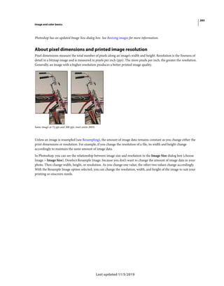 265
Image and color basics
Last updated 11/5/2019
Photoshop has an updated Image Size dialog box. See Resizing images for more information.
About pixel dimensions and printed image resolution
Pixel dimensions measure the total number of pixels along an image’s width and height. Resolution is the fineness of
detail in a bitmap image and is measured in pixels per inch (ppi). The more pixels per inch, the greater the resolution.
Generally, an image with a higher resolution produces a better printed image quality.
Same image at 72-ppi and 300-ppi; inset zoom 200%
Unless an image is resampled (see Resampling), the amount of image data remains constant as you change either the
print dimensions or resolution. For example, if you change the resolution of a file, its width and height change
accordingly to maintain the same amount of image data.
In Photoshop, you can see the relationship between image size and resolution in the Image Size dialog box (choose
Image > Image Size). Deselect Resample Image, because you don’t want to change the amount of image data in your
photo. Then change width, height, or resolution. As you change one value, the other two values change accordingly.
With the Resample Image option selected, you can change the resolution, width, and height of the image to suit your
printing or onscreen needs.
 