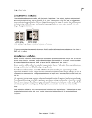 267
Image and color basics
Last updated 11/5/2019
About monitor resolution
Your monitor’s resolution is described in pixel dimensions. For example, if your monitor resolution and your photo’s
pixel dimensions are the same size, the photo will fill the screen when viewed at 100%. How large an image appears
on-screen depends on a combination of factors—the pixel dimensions of the image, the monitor size, and the monitor
resolution setting. In Photoshop, you can change the image magnification on-screen, so you can easily work with
images of any pixel dimensions.
A 620- by 400-pixel image displayed on monitors of various sizes and resolutions.
When preparing images for viewing on-screen, you should consider the lowest monitor resolution that your photo is
likely to be viewed on.
About printer resolution
Printer resolution is measured in ink dots per inch, also known as dpi. Generally, the more dots per inch, the finer the
printed output you’ll get. Most inkjet printers have a resolution of approximately 720 to 2880 dpi. (Technically, inkjet
printers produce a microscopic spray of ink, not actual dots like imagesetters or laser printers.)
Printer resolution is different from, but related to image resolution. To print a high quality photo on an inkjet printer,
an image resolution of at least 220 ppi should provide good results.
Screen frequency is the number of printer dots or halftone cells per inch used to print grayscale images or color
separations. Also known as screen ruling or line screen, screen frequency is measured in lines per inch (lpi)—or lines of
cells per inch in a halftone screen. The higher the resolution of the output device, the finer (higher) a screen ruling you
can use.
The relationship between image resolution and screen frequency determines the quality of detail in the printed image.
To produce a halftone image of the highest quality, you generally use an image resolution that is from 1.5 to at most 2
times the screen frequency. But with some images and output devices, a lower resolution can produce good results. To
determine your printer’s screen frequency, check your printer documentation or consult your service provider.
Note:
Some imagesetters and 600-dpi laser printers use screening technologies other than halftoning. If you are printing an image
on a nonhalftone printer, consult your service provider or your printer documentation for the recommended image
resolutions.
 