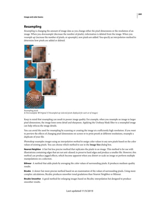 269
Image and color basics
Last updated 11/5/2019
Resampling
Resampling is changing the amount of image data as you change either the pixel dimensions or the resolution of an
image. When you downsample (decrease the number of pixels), information is deleted from the image. When you
resample up (increase the number of pixels, or upsample), new pixels are added. You specify an interpolation method to
determine how pixels are added or deleted.
Resampling pixels
A Downsampled B Original C Resampled up (selected pixels displayed for each set of images)
Keep in mind that resampling can result in poorer image quality. For example, when you resample an image to larger
pixel dimensions, the image loses some detail and sharpness. Applying the Unsharp Mask filter to a resampled image
can help refocus the image details.
You can avoid the need for resampling by scanning or creating the image at a sufficiently high resolution. If you want
to preview the effects of changing pixel dimensions on-screen or to print proofs at different resolutions, resample a
duplicate of your file.
Photoshop resamples images using an interpolation method to assign color values to any new pixels based on the color
values of existing pixels. You can choose which method to use in the Image Size dialog box.
Nearest Neighbor A fast but less precise method that replicates the pixels in an image. This method is for use with
illustrations containing edges that are not anti-aliased, to preserve hard edges and produce a smaller file. However, this
method can produce jagged effects, which become apparent when you distort or scale an image or perform multiple
manipulations on a selection.
Bilinear A method that adds pixels by averaging the color values of surrounding pixels. It produces medium-quality
results.
Bicubic A slower but more precise method based on an examination of the values of surrounding pixels. Using more
complex calculations, Bicubic produces smoother tonal gradations than Nearest Neighbor or Bilinear.
Bicubic Smoother A good method for enlarging images based on Bicubic interpolation but designed to produce
smoother results.
 