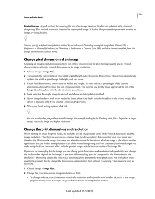 270
Image and color basics
Last updated 11/5/2019
Bicubic Sharper A good method for reducing the size of an image based on Bicubic interpolation with enhanced
sharpening. This method maintains the detail in a resampled image. If Bicubic Sharper oversharpens some areas of an
image, try using Bicubic.
You can specify a default interpolation method to use whenever Photoshop resamples image data. Choose Edit >
Preferences > General (Windows) or Photoshop > Preferences > General (Mac OS), and then choose a method from the
Image Interpolation Methods menu.
Change pixel dimensions of an image
Changing an image’s pixel dimensions affects not only its onscreen size but also its image quality and its printed
characteristics—either its printed dimensions or its image resolution.
1 Choose Image > Image Size.
2 To maintain the current ratio of pixel width to pixel height, select Constrain Proportions. This option automatically
updates the width as you change the height, and vice versa.
3 Under Pixel Dimensions, enter values for Width and Height. To enter values as percentages of the current
dimensions, choose Percent as the unit of measurement. The new file size for the image appears at the top of the
Image Size dialog box, with the old file size in parentheses.
4 Make sure that Resample Image is selected, and choose an interpolation method.
5 If your image has layers with styles applied to them, select Scale Styles to scale the effects in the resized image. This
option is available only if you selected Constrain Proportions.
6 When you finish setting options, click OK.
For best results when you produce a smaller image, downsample and apply the Unsharp Mask filter. To produce a larger
image, rescan the image at a higher resolution.
Change the print dimensions and resolution
When creating an image for print media, it’s useful to specify image size in terms of the printed dimensions and the
image resolution. These two measurements, referred to as the document size, determine the total pixel count and
therefore the file size of the image; document size also determines the base size at which an image is placed into another
application. You can further manipulate the scale of the printed image using the Print command; however, changes you
make using the Print command affect only the printed image, not the document size of the image file.
If you turn on resampling for the image, you can change print dimensions and resolution independently (and change
the total number of pixels in the image). If you turn off resampling, you can change either the dimensions or the
resolution—Photoshop adjusts the other value automatically to preserve the total pixel count. For the highest print
quality, it’s generally best to change the dimensions and resolution first, without resampling. Then resample only as
necessary.
1 Choose Image > Image Size.
2 Change the print dimensions, image resolution, or both:
• To change only the print dimensions or only the resolution and adjust the total number of pixels in the image
proportionately, select Resample Image and then choose an interpolation method.
 