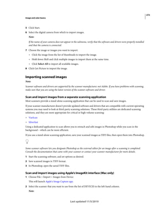 272
Image and color basics
Last updated 11/5/2019
5 Click Start.
6 Select the digital camera from which to import images.
Note:
If the name of your camera does not appear in the submenu, verify that the software and drivers were properly installed
and that the camera is connected.
7 Choose the image or images you want to import:
• Click the image from the list of thumbnails to import the image.
• Hold down Shift and click multiple images to import them at the same time.
• Click Select All to import all available images.
8 Click Get Picture to import the image.
Importing scanned images
Note:
Scanner software and drivers are supported by the scanner manufacturer, not Adobe. If you have problems with scanning,
make sure that you are using the latest version of the scanner software and driver.
Scan and import images from a separate scanning application
Most scanners provide a stand-alone scanning application that can be used to scan and save images.
If your scanner manufacturer doesn't provide updated software and drivers that are compatible with current operating
systems you may need to look at third-party scanning solutions. These third-party utilities are dedicated scanning
solutions, and they are more appropriate for critical or high-volume scanning:
• VueScan
• Silverfast
Using a dedicated application to scan allows you to retouch and edit images in Photoshop while you scan in the
background – which can be more efficient.
If you use a stand-alone scanning application, save your scanned images as TIFF files, then open them into Photoshop.
Some scanner software lets you designate Photoshop as the external editor for an image after a scanning is completed.
Consult the documentation that came with your scanner or contact your scanner manufacturer for more details.
1 Start the scanning software, and set options as desired.
2 Save scanned images in TIFF format.
3 In Photoshop, open the saved TIFF files.
Scan and import images using Apple’s ImageKit interface (Mac only)
1 Choose File > Import > Images from Device
This will launch Apple's Image Capture app.
2 Select the scanner that you want to use from the list of DEVICES in the left-hand column.
Note:
 