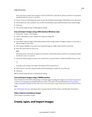 273
Image and color basics
Last updated 11/5/2019
If the name of your scanner does not appear in the list of DEVICES, verify that the software and drivers were properly
installed and that the scanner is connected.
3 Choose "Create new Photoshop document" to open the resulting scanned image in Photoshop as a new document.
4 Set the options for color, resolution, size, as well as the destination, name and file format for your scanned image.
5 Click Scan.
6 The scanned image will open in Photoshop for editing.
Scan and import images using a WIA interface (Windows only)
1 Choose File > Import > WIA Support.
2 Choose a destination on your computer for saving your image files.
3 Click Start.
4 Select Open Acquired Images In Photoshop (unless you have a large number of images to import, or if you want to
edit the images at a later time).
5 Select Unique Subfolder if you want to save imported images in a folder named with the current date.
6 Select the scanner that you want to use.
Note:
If the name of your scanner does not appear in the submenu, verify that the software and drivers were properly installed
and that the scanner is connected.
7 Choose the kind of image you want to scan: Color Picture, Grayscale Picture, or Black And White Picture or Text.
To specify custom settings, select Adjust The Quality Of The Scanned Picture.
8 Click Preview. If necessary, drag the handles of the bounding box to adjust the size of the crop.
9 Click Scan.
10 The scanned image will open in Photoshop for editing.
Scan and import images using a TWAIN interface
Due to limitations with TWAIN in Photoshop, we strongly suggest scanning your images Scan and import images from
a separate scanning applicationincluded with your scanner or the native OS scanning interfaces (Scan and import
images using Apple’s ImageKit interface (Mac only) or Scan and import images using a WIA interface (Windows only)).
Note:
See TWAIN plug-in for more information about scanning using the TWAIN interface with Photoshop CS6 and later.
Video | Improve smartphone images
Video | Improve smartphone images
Create, open, and import images
 