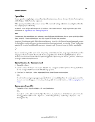 275
Image and color basics
Last updated 11/5/2019
Open files
You can open files using the Open command and Open Recent command. You can also open files into Photoshop from
Adobe Bridge or Adobe Photoshop Lightroom.
When opening certain files, such as camera raw and PDF, you specify settings and options in a dialog box before the
files completely open in Photoshop.
In addition to still images, Photoshop users can open and edit 3D files, video and image sequence files. For more
information, see Import video files and image sequences.
Note:
Photoshop uses plug-in modules to open and import many file formats. If a file format does not appear in the Open dialog
box or in the File > Import submenu, you may need to install the format’s plug-in module.
Sometimes Photoshop may not be able to determine the correct format for a file. This can happen, for example, because
the file has been transferred between two operating systems. Sometimes a transfer between Mac OS and Windows can
cause the file format to be mislabeled. In such cases, you must specify the correct format in which to open the file.
You can retain (where possible) layers, masks, transparency, compound shapes, slices, image maps, and editable type when
bringing your Illustrator art into Photoshop. In Illustrator, export the art in the Photoshop (PSD) file format. If your
Illustrator art contains elements that Photoshop doesn’t support, the appearance of the artwork is preserved, but the layers
are merged and the artwork is rasterized.
Open a file using the Open command
1 Choose File > Open.
2 Select the name of the file you want to open. If the file does not appear, select the option for showing all files from
the Files Of Type (Windows) or Enable (Mac OS) pop-up menu.
3 Click Open. In some cases, a dialog box appears, letting you set format-specific options.
Note:
If a color profile warning message appears, specify whether to use embedded profile as the working space, convert the
document color to working space, or reverse the embedded profile. For more information, see Color-managing imported
images.
Open a recently used file
? Choose File > Open Recent, and select a file from the submenu.
Note:
To specify the number of files listed in the Open Recent menu, change the Recent File List Contains option in the File
Handling preferences. Choose Edit > Preferences > File Handling (Windows), or Photoshop > Preferences > File
Handling (Mac OS).
 