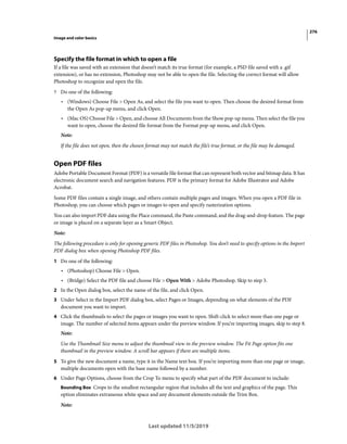 276
Image and color basics
Last updated 11/5/2019
Specify the file format in which to open a file
If a file was saved with an extension that doesn’t match its true format (for example, a PSD file saved with a .gif
extension), or has no extension, Photoshop may not be able to open the file. Selecting the correct format will allow
Photoshop to recognize and open the file.
? Do one of the following:
• (Windows) Choose File > Open As, and select the file you want to open. Then choose the desired format from
the Open As pop-up menu, and click Open.
• (Mac OS) Choose File > Open, and choose All Documents from the Show pop-up menu. Then select the file you
want to open, choose the desired file format from the Format pop-up menu, and click Open.
Note:
If the file does not open, then the chosen format may not match the file’s true format, or the file may be damaged.
Open PDF files
Adobe Portable Document Format (PDF) is a versatile file format that can represent both vector and bitmap data. It has
electronic document search and navigation features. PDF is the primary format for Adobe Illustrator and Adobe
Acrobat.
Some PDF files contain a single image, and others contain multiple pages and images. When you open a PDF file in
Photoshop, you can choose which pages or images to open and specify rasterization options.
You can also import PDF data using the Place command, the Paste command, and the drag-and-drop feature. The page
or image is placed on a separate layer as a Smart Object.
Note:
The following procedure is only for opening generic PDF files in Photoshop. You don’t need to specify options in the Import
PDF dialog box when opening Photoshop PDF files.
1 Do one of the following:
• (Photoshop) Choose File > Open.
• (Bridge) Select the PDF file and choose File > Open With > Adobe Photoshop. Skip to step 3.
2 In the Open dialog box, select the name of the file, and click Open.
3 Under Select in the Import PDF dialog box, select Pages or Images, depending on what elements of the PDF
document you want to import.
4 Click the thumbnails to select the pages or images you want to open. Shift-click to select more than one page or
image. The number of selected items appears under the preview window. If you’re importing images, skip to step 8.
Note:
Use the Thumbnail Size menu to adjust the thumbnail view in the preview window. The Fit Page option fits one
thumbnail in the preview window. A scroll bar appears if there are multiple items.
5 To give the new document a name, type it in the Name text box. If you’re importing more than one page or image,
multiple documents open with the base name followed by a number.
6 Under Page Options, choose from the Crop To menu to specify what part of the PDF document to include:
Bounding Box Crops to the smallest rectangular region that includes all the text and graphics of the page. This
option eliminates extraneous white space and any document elements outside the Trim Box.
Note:
 