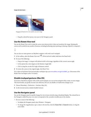 279
Image and color basics
Last updated 11/5/2019
Dragging the Hand tool to view another area of an image
• Drag the colored box (proxy view area) in the Navigator panel.
Use the Rotate View tool
You use the Rotate View tool to rotate the canvas non-destructively; it does not transform the image. Rotating the
canvas can be useful for any number of reasons, including facilitating easier painting or drawing. (OpenGL is required.)
You can also use rotate gestures on MacBook computers with multi-touch trackpads.
1 In the toolbox, select the Rotate View tool . (If the tool isn’t visible, hold down the Hand tool.)
2 Do any of the following:
• Drag in the image. A compass will indicate north in the image, regardless of the current canvas angle.
• In the options bar, enter degrees in the Rotation Angle field.
• Click or drag the circular Set Angle of Rotation control.
3 To restore the canvas to the original angle, click Reset View.
For a video on the Rotate View tool and other workspace tips, see www.adobe.com/go/lrvid4001_ps. (Discussion of the
Rotate View tool begins at the 5:10 mark.)
Disable trackpad gestures (Mac OS)
If you have a MacBook computer with a multi-touch trackpad, you can use the trackpad to flick, rotate, or zoom images.
This functionality can greatly increase your efficiency, but you can disable it if inadvertent changes occur.
1 Choose Photoshop > Preferences > Interface (Mac OS).
2 In the General section, deselect Enable Gestures.
Use the Navigator panel
You use the Navigator panel to quickly change the view of your artwork using a thumbnail display. The colored box in
the Navigator (called the proxy view area) corresponds to the currently viewable area in the window.
? Do one or more of the following:
• To display the Navigator panel, select Window > Navigator.
• To change the magnification, type a value in the text box, click the Zoom Out or Zoom In button, or drag the
zoom slider.
 
