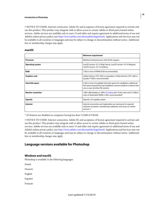 19
Introduction to Photoshop
Last updated 11/5/2019
† NOTICE TO USERS. Internet connection, Adobe ID, and acceptance of license agreement required to activate and
use this product. This product may integrate with or allow access to certain Adobe or third-party hosted online
services. Adobe services are available only to users 13 and older and require agreement to additional terms of use and
Adobe’s online privacy policy (see http://www.adobe.com/aboutadobe/legal.html). Applications and Services may not
be available in all countries or languages and may be subject to change or discontinuation without notice. Additional
fees or membership charges may apply.
macOS
* 3D features are disabled on computers having less than 512MB of VRAM.
† NOTICE TO USERS. Internet connection, Adobe ID, and acceptance of license agreement required to activate and
use this product. This product may integrate with or allow access to certain Adobe or third-party hosted online
services. Adobe services are available only to users 13 and older and require agreement to additional terms of use and
Adobe’s online privacy policy (see http://www.adobe.com/aboutadobe/legal.html). Applications and Services may not
be available in all countries or languages and may be subject to change or discontinuation without notice. Additional
fees or membership charges may apply.
Language versions available for Photoshop
Windows and macOS
Photoshop is available in the following languages:
Dansk
Deutsch
English
Español
Français
Minimum requirement
Processor Multicore Intel processor with 64-bit support
Operating system macOS version 10.13 (High Sierra), macOS version 10.14 (Mojave),
macOS version 10.15 (Catalina)
RAM 2 GB or more of RAM (8 GB recommended)
Graphics card nVidia GeForce GTX 1050 or equivalent; nVidia GeForce GTX 1660 or
Quadro T1000 is recommended
Hard disk space 4 GB or more of available hard-disk space for installation; additional
free space required during installation (cannot install on a volume that
uses a case-sensitive file system)
Monitor resolution 1280 x 800 display at 100% UI scaling with 16-bit color and 512 MB or
more of dedicated VRAM; 2 GB is recommended*
OpenGL OpenGL 2.0-capable system
Internet Internet connection and registration are necessary for required
software activation, membership validation, and access to online
services †
 