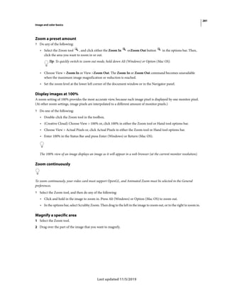281
Image and color basics
Last updated 11/5/2019
Zoom a preset amount
? Do any of the following:
• Select the Zoom tool , and click either the Zoom In orZoom Out button in the options bar. Then,
click the area you want to zoom in or out.
Tip: To quickly switch to zoom out mode, hold down Alt (Windows) or Option (Mac OS).
• Choose View > Zoom In or View >Zoom Out. The Zoom In or Zoom Out command becomes unavailable
when the maximum image magnification or reduction is reached.
• Set the zoom level at the lower left corner of the document window or in the Navigator panel.
Display images at 100%
A zoom setting of 100% provides the most accurate view, because each image pixel is displayed by one monitor pixel.
(At other zoom settings, image pixels are interpolated to a different amount of monitor pixels.)
? Do one of the following:
• Double-click the Zoom tool in the toolbox.
• (Creative Cloud) Choose View > 100% or, click 100% in either the Zoom tool or Hand tool options bar.
• Choose View > Actual Pixels or, click Actual Pixels in either the Zoom tool or Hand tool options bar.
• Enter 100% in the Status Bar and press Enter (Windows) or Return (Mac OS).
The 100% view of an image displays an image as it will appear in a web browser (at the current monitor resolution).
Zoom continuously
To zoom continuously, your video card must support OpenGL, and Animated Zoom must be selected in the General
preferences.
? Select the Zoom tool, and then do any of the following:
• Click and hold in the image to zoom in. Press Alt (Windows) or Option (Mac OS) to zoom out.
• In the options bar, select Scrubby Zoom. Then drag to the left in the image to zoom out, or to the right to zoom in.
Magnify a specific area
1 Select the Zoom tool.
2 Drag over the part of the image that you want to magnify.
 