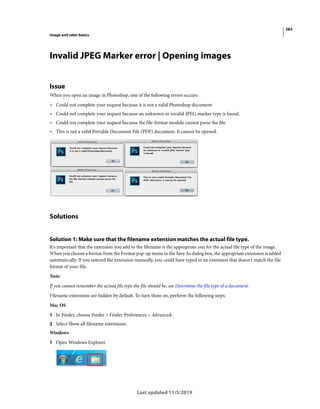 283
Image and color basics
Last updated 11/5/2019
Invalid JPEG Marker error | Opening images
Issue
When you open an image in Photoshop, one of the following errors occurs:
• Could not complete your request because it is not a valid Photoshop document.
• Could not complete your request because an unknown or invalid JPEG marker type is found.
• Could not complete your request because the file-format module cannot parse the file.
• This is not a valid Portable Document File (PDF) document. It cannot be opened.
Solutions
Solution 1: Make sure that the filename extension matches the actual file type.
It's important that the extension you add to the filename is the appropriate one for the actual file type of the image.
When you choose a format from the Format pop-up menu in the Save As dialog box, the appropriate extension is added
automatically. If you entered the extension manually, you could have typed in an extension that doesn't match the file
format of your file.
Note:
If you cannot remember the actual file type the file should be, see Determine the file type of a document.
Filename extensions are hidden by default. To turn them on, perform the following steps:
Mac OS
1 In Finder, choose Finder > Finder Preferences > Advanced.
2 Select Show all filename extensions.
Windows
1 Open Windows Explorer.
 