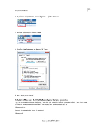 284
Image and color basics
Last updated 11/5/2019
2 If you don't see your menus, choose Organize > Layout > Menu Bar.
3 Choose Tools > Folder Options > View.
4 Deselect Hide Extensions for Known File Types.
5 Click Apply, then click OK.
Solution 2: Make sure that the file has only one filename extension.
Turn on filename extensions as in Solution 1, and view your images in Finder or Windows Explorer. Then, check to see
of there are two extensions on your files. If your images have two extensions, such as:
filename.pdf.jpg
Remove the last extension so the file is named:
filename.pdf
 