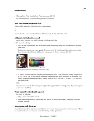 287
Image and color basics
Last updated 11/5/2019
2 Choose a Color Picker from the Color Picker menu, and click OK.
For more information, see your operating system documentation.
Add and delete color swatches
You can add or delete color swatches from the Swatches panel.
You can also add a color swatch from the Color Picker by clicking the Add To Swatches button.
Add a color to the Swatches panel
1 Decide which color you want to add and make it the foreground color.
2 Do one of the following:
• Click the New Swatch button in the Swatches panel. Alternatively, choose New Swatch from the Swatches
panel menu.
• Position the pointer over an empty space in the bottom row of the Swatches panel (the pointer turns into the
Paint Bucket tool), and click to add the color. Enter a name for the new color and click OK.
Color selected from image (left), and added to Swatches panel (right)
• (Creative Cloud only) Choose Load Swatches from the panel menu. Then, in the Load window, navigate to an
HTML, CSS, or SVG file and click OK. Photoshop will read the color values specified in the documents. This
feature recognizes the following HTML/CSS color syntax: #112233, #123, rgb(1,2,3), rgba(1,2,3,4), hsb(1,2,3),
and hsba(1,2,3,4).
Note:
New colors are saved in the Photoshop preferences file so that they persist between editing sessions. To permanently save
a color, save it in a library.
Delete a color from the Swatches panel
? Do one of the following:
• Drag a swatch to the Delete icon .
• Hold down Alt (Windows) or Option (Mac OS), position the pointer over a swatch (the pointer turns into
scissors), and click.
Manage swatch libraries
Swatch libraries provide an easy way to access different sets of colors. You can save custom sets of swatches as a library
for reuse. You can also save swatches in a format for sharing in other applications.
 