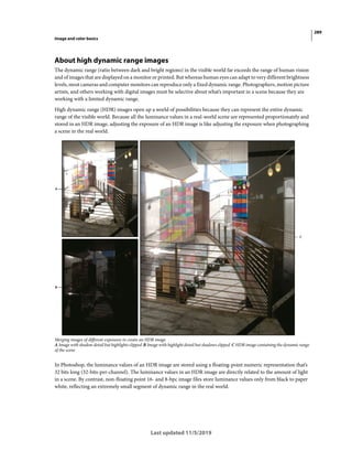 289
Image and color basics
Last updated 11/5/2019
About high dynamic range images
The dynamic range (ratio between dark and bright regions) in the visible world far exceeds the range of human vision
and of images that are displayed on a monitor or printed. But whereas human eyes can adapt to very different brightness
levels, most cameras and computer monitors can reproduce only a fixed dynamic range. Photographers, motion picture
artists, and others working with digital images must be selective about what’s important in a scene because they are
working with a limited dynamic range.
High dynamic range (HDR) images open up a world of possibilities because they can represent the entire dynamic
range of the visible world. Because all the luminance values in a real-world scene are represented proportionately and
stored in an HDR image, adjusting the exposure of an HDR image is like adjusting the exposure when photographing
a scene in the real world.
Merging images of different exposures to create an HDR image
A Image with shadow detail but highlights clipped B Image with highlight detail but shadows clipped C HDR image containing the dynamic range
of the scene
In Photoshop, the luminance values of an HDR image are stored using a floating-point numeric representation that’s
32 bits long (32-bits-per-channel). The luminance values in an HDR image are directly related to the amount of light
in a scene. By contrast, non-floating point 16- and 8-bpc image files store luminance values only from black to paper
white, reflecting an extremely small segment of dynamic range in the real world.
 
