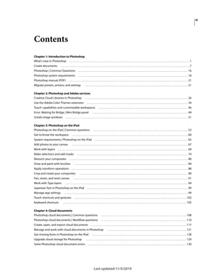 iii
Last updated 11/5/2019
Contents
Chapter 1: Introduction to Photoshop
What's new in Photoshop . . . . . . . . . . . . . . . . . . . . . . . . . . . . . . . . . . . . . . . . . . . . . . . . . . . . . . . . . . . . . . . . . . . . . . . . . . . . . . . . . . . . . . . . . . . . . . .1
Create documents . . . . . . . . . . . . . . . . . . . . . . . . . . . . . . . . . . . . . . . . . . . . . . . . . . . . . . . . . . . . . . . . . . . . . . . . . . . . . . . . . . . . . . . . . . . . . . . . . . . . . .7
Photoshop | Common Questions . . . . . . . . . . . . . . . . . . . . . . . . . . . . . . . . . . . . . . . . . . . . . . . . . . . . . . . . . . . . . . . . . . . . . . . . . . . . . . . . . . . . . . 16
Photoshop system requirements . . . . . . . . . . . . . . . . . . . . . . . . . . . . . . . . . . . . . . . . . . . . . . . . . . . . . . . . . . . . . . . . . . . . . . . . . . . . . . . . . . . . . . 18
Photoshop manual (PDF) . . . . . . . . . . . . . . . . . . . . . . . . . . . . . . . . . . . . . . . . . . . . . . . . . . . . . . . . . . . . . . . . . . . . . . . . . . . . . . . . . . . . . . . . . . . . . 21
Migrate presets, actions, and settings . . . . . . . . . . . . . . . . . . . . . . . . . . . . . . . . . . . . . . . . . . . . . . . . . . . . . . . . . . . . . . . . . . . . . . . . . . . . . . . . . 21
Chapter 2: Photoshop and Adobe services
Creative Cloud Libraries in Photoshop . . . . . . . . . . . . . . . . . . . . . . . . . . . . . . . . . . . . . . . . . . . . . . . . . . . . . . . . . . . . . . . . . . . . . . . . . . . . . . . . . 26
Use the Adobe Color Themes extension . . . . . . . . . . . . . . . . . . . . . . . . . . . . . . . . . . . . . . . . . . . . . . . . . . . . . . . . . . . . . . . . . . . . . . . . . . . . . . . 34
Touch capabilities and customizable workspaces . . . . . . . . . . . . . . . . . . . . . . . . . . . . . . . . . . . . . . . . . . . . . . . . . . . . . . . . . . . . . . . . . . . . . . 46
Error: Waiting for Bridge | Mini Bridge panel . . . . . . . . . . . . . . . . . . . . . . . . . . . . . . . . . . . . . . . . . . . . . . . . . . . . . . . . . . . . . . . . . . . . . . . . . . . 49
Untab image windows . . . . . . . . . . . . . . . . . . . . . . . . . . . . . . . . . . . . . . . . . . . . . . . . . . . . . . . . . . . . . . . . . . . . . . . . . . . . . . . . . . . . . . . . . . . . . . . . 51
Chapter 3: Photoshop on the iPad
Photoshop on the iPad | Common questions . . . . . . . . . . . . . . . . . . . . . . . . . . . . . . . . . . . . . . . . . . . . . . . . . . . . . . . . . . . . . . . . . . . . . . . . . . 53
Get to know the workspace . . . . . . . . . . . . . . . . . . . . . . . . . . . . . . . . . . . . . . . . . . . . . . . . . . . . . . . . . . . . . . . . . . . . . . . . . . . . . . . . . . . . . . . . . . . 60
System requirements | Photoshop on the iPad . . . . . . . . . . . . . . . . . . . . . . . . . . . . . . . . . . . . . . . . . . . . . . . . . . . . . . . . . . . . . . . . . . . . . . . . . 65
Add photos to your canvas . . . . . . . . . . . . . . . . . . . . . . . . . . . . . . . . . . . . . . . . . . . . . . . . . . . . . . . . . . . . . . . . . . . . . . . . . . . . . . . . . . . . . . . . . . . 67
Work with layers . . . . . . . . . . . . . . . . . . . . . . . . . . . . . . . . . . . . . . . . . . . . . . . . . . . . . . . . . . . . . . . . . . . . . . . . . . . . . . . . . . . . . . . . . . . . . . . . . . . . . . 69
Make selections and add masks . . . . . . . . . . . . . . . . . . . . . . . . . . . . . . . . . . . . . . . . . . . . . . . . . . . . . . . . . . . . . . . . . . . . . . . . . . . . . . . . . . . . . . . 74
Retouch your composites . . . . . . . . . . . . . . . . . . . . . . . . . . . . . . . . . . . . . . . . . . . . . . . . . . . . . . . . . . . . . . . . . . . . . . . . . . . . . . . . . . . . . . . . . . . . . 80
Draw and paint with brushes . . . . . . . . . . . . . . . . . . . . . . . . . . . . . . . . . . . . . . . . . . . . . . . . . . . . . . . . . . . . . . . . . . . . . . . . . . . . . . . . . . . . . . . . . 84
Apply transform operations . . . . . . . . . . . . . . . . . . . . . . . . . . . . . . . . . . . . . . . . . . . . . . . . . . . . . . . . . . . . . . . . . . . . . . . . . . . . . . . . . . . . . . . . . . . 88
Crop and rotate your composites . . . . . . . . . . . . . . . . . . . . . . . . . . . . . . . . . . . . . . . . . . . . . . . . . . . . . . . . . . . . . . . . . . . . . . . . . . . . . . . . . . . . . 90
Pan, zoom, and reset canvas . . . . . . . . . . . . . . . . . . . . . . . . . . . . . . . . . . . . . . . . . . . . . . . . . . . . . . . . . . . . . . . . . . . . . . . . . . . . . . . . . . . . . . . . . . 91
Work with Type layers . . . . . . . . . . . . . . . . . . . . . . . . . . . . . . . . . . . . . . . . . . . . . . . . . . . . . . . . . . . . . . . . . . . . . . . . . . . . . . . . . . . . . . . . . . . . . . . . 94
Japanese Text in Photoshop on the iPad . . . . . . . . . . . . . . . . . . . . . . . . . . . . . . . . . . . . . . . . . . . . . . . . . . . . . . . . . . . . . . . . . . . . . . . . . . . . . . . 99
Manage app settings . . . . . . . . . . . . . . . . . . . . . . . . . . . . . . . . . . . . . . . . . . . . . . . . . . . . . . . . . . . . . . . . . . . . . . . . . . . . . . . . . . . . . . . . . . . . . . . . . 99
Touch shortcuts and gestures . . . . . . . . . . . . . . . . . . . . . . . . . . . . . . . . . . . . . . . . . . . . . . . . . . . . . . . . . . . . . . . . . . . . . . . . . . . . . . . . . . . . . . . . 102
Keyboard shortcuts . . . . . . . . . . . . . . . . . . . . . . . . . . . . . . . . . . . . . . . . . . . . . . . . . . . . . . . . . . . . . . . . . . . . . . . . . . . . . . . . . . . . . . . . . . . . . . . . . 105
Chapter 4: Cloud documents
Photoshop cloud documents | Common questions . . . . . . . . . . . . . . . . . . . . . . . . . . . . . . . . . . . . . . . . . . . . . . . . . . . . . . . . . . . . . . . . . . . 108
Photoshop cloud documents | Workflow questions . . . . . . . . . . . . . . . . . . . . . . . . . . . . . . . . . . . . . . . . . . . . . . . . . . . . . . . . . . . . . . . . . . . 110
Create, open, and export cloud documents . . . . . . . . . . . . . . . . . . . . . . . . . . . . . . . . . . . . . . . . . . . . . . . . . . . . . . . . . . . . . . . . . . . . . . . . . . . 117
Manage and work with cloud documents in Photoshop . . . . . . . . . . . . . . . . . . . . . . . . . . . . . . . . . . . . . . . . . . . . . . . . . . . . . . . . . . . . . . 121
Get missing fonts in Photoshop on the iPad . . . . . . . . . . . . . . . . . . . . . . . . . . . . . . . . . . . . . . . . . . . . . . . . . . . . . . . . . . . . . . . . . . . . . . . . . . 128
Upgrade cloud storage for Photoshop . . . . . . . . . . . . . . . . . . . . . . . . . . . . . . . . . . . . . . . . . . . . . . . . . . . . . . . . . . . . . . . . . . . . . . . . . . . . . . . 129
Solve Photoshop cloud document errors . . . . . . . . . . . . . . . . . . . . . . . . . . . . . . . . . . . . . . . . . . . . . . . . . . . . . . . . . . . . . . . . . . . . . . . . . . . . . 130
 