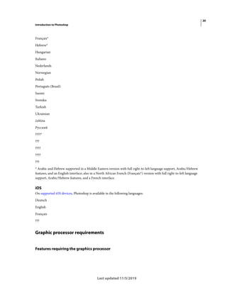20
Introduction to Photoshop
Last updated 11/5/2019
Français*
Hebrew*
Hungarian
Italiano
Nederlands
Norwegian
Polish
Português (Brasil)
Suomi
Svenska
Turkish
Ukrainian
čeština
Русский
????*
???
????
????
???
* Arabic and Hebrew supported in a Middle Eastern version with full right-to-left language support, Arabic/Hebrew
features, and an English interface; also in a North African French (Français*) version with full right-to-left language
support, Arabic/Hebrew features, and a French interface.
iOS
On supported iOS devices, Photoshop is available in the following languages:
Deutsch
English
Français
???
Graphic processor requirements
Features requiring the graphics processor
 