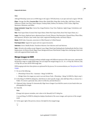 291
Image and color basics
Last updated 11/5/2019
Note:
Although Photoshop cannot save an HDR image in the LogLuv TIFF file format, it can open and read a LogLuv TIFF file.
Filters Average, Box Blur, Gaussian Blur, Motion Blur, Radial Blur, Shape Blur, Surface Blur, Add Noise, Clouds,
Difference Clouds, Lens Flare, Smart Sharpen, Unsharp Mask, Emboss, De-Interlace, NTSC Colors, High Pass,
Maximum, Minimum, and Offset.
Image commands Image Size, Canvas Size, Image Rotation, Crop, Trim, Duplicate, Apply Image, Calculations, and
Variables.
View Pixel Aspect Ratio (Custom Pixel Aspect Ratio, Delete Pixel Aspect Ratio, Reset Pixel Aspect Ratio, etc.)
Layers New layers, duplicate layers, adjustment layers (Levels, Vibrance, Hue/Saturation, Channel Mixer, Photo Filter,
and Exposure), fill layers, layer masks, layer styles, supported blending modes, and Smart Objects.
Modes RGB Color, Grayscale, conversion to 8 Bits/Channel or 16 Bits/Channel.
Pixel Aspect Ratio Support for square and non-square documents.
Selections Invert, Modify Border, Transform Selection, Save Selection and Load Selection.
Tools All tools in the toolbox except: Magnetic Lasso, Magic Wand, Spot Healing Brush, Healing Brush, Red Eye, Color
Replacement, Art History Brush, Magic Eraser, Background Eraser, Paint Bucket, Dodge, Burn, and Sponge. Some tools
work with supported blend modes only.
Merge images to HDR
The Merge To HDR Pro command combines multiple images with different exposures of the same scene, capturing the
full dynamic range in a single HDR image. You can output the merged image as a 32-, 16-, or 8-bpc file. However, only
a 32-bpc file can store all the HDR image data.
HDR merging works best when photos are optimized for the process. For recommendations, see Take photos for HDR
images.
1 Do one of the following:
• (Photoshop) Choose File > Automate > Merge To HDR Pro.
• (Bridge) Select the images you want to use and choose Tools > Photoshop > Merge To HDR Pro. Skip to step 5.
2 In the Merge To HDR Pro dialog box, click Browse to select specific images, click Add Open Files, or choose Use >
Folder. (To remove a particular item, select it in files list, and click Remove.)
3 (Optional) Select Attempt To Automatically Align Source Images if you held the camera in your hands when you
photographed the images.
4 Click OK.
Note:
If images lack exposure metadata, enter values in the Manually Set EV dialog box.
A second Merge To HDR Pro dialog box displays thumbnails of the source images, and a preview of the merged
result.
5 To the upper right of the preview, choose a bit depth for the merged image.
 