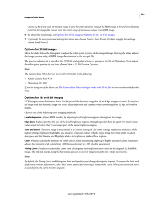 292
Image and color basics
Last updated 11/5/2019
Choose 32 Bit if you want the merged image to store the entire dynamic range of the HDR image. 8-bit and (non-floating
point) 16-bit image files cannot store the entire range of luminance values in an HDR image.
6 To adjust the tonal range, see Options for 32-bit imagesor Options for 16- or 8-bit images.
7 (Optional) To save your tonal settings for future use, choose Preset > Save Preset. (To later reapply the settings,
choose Load Preset.)
Options for 32-bit images
Move the slider below the histogram to adjust the white point preview of the merged image. Moving the slider adjusts
the image preview only; all HDR image data remains in the merged file.
The preview adjustment is stored in the HDR file and applied whenever you open the file in Photoshop. To re-adjust
the white point preview at any time, choose View > 32-Bit Preview Options.
Note:
The Camera Raw Filter does not work with 32-bit files in the following:
• Adobe Camera Raw 9.10
• Photoshop CC 2017
If you are using one of the above, see The Camera Raw Filter no longer works with 32-bit files to view workarounds for this
issue.
Options for 16- or 8-bit images
HDR images contain luminance levels that far exceed the dynamic range that 16- or 8-bpc images can store. To produce
an image with the dynamic range you want, adjust exposure and contrast when converting from 32-bpc to lower bit
depths.
Choose one of the following tone-mapping methods:
Local Adaptation Adjusts HDR tonality by adjusting local brightness regions throughout the image.
Edge Glow Radius specifies the size of the local brightness regions. Strength specifies how far apart two pixels’ tonal
values must be before they’re no longer part of the same brightness region.
Tone and Detail Dynamic range is maximized at a Gamma setting of 1.0; lower settings emphasize midtones, while
higher settings emphasize highlights and shadows. Exposure values reflect f-stops. Drag the Detail slider to adjust
sharpness and the Shadow and Highlight sliders to brighten or darken these regions.
Color Vibrance adjusts the intensity of subtle colors, while minimizing clipping of highly saturated colors. Saturation
adjusts the intensity of all colors from –100 (monochrome) to +100 (double saturation).
Toning Curve Displays an adjustable curve over a histogram showing luminance values in the original, 32-bit HDR
image. The red tick marks along the horizontal axis are in one EV (approximately one f-stop) increments.
Note:
By default, the Toning Curve and Histogram limit and equalize your changes from point to point. To remove the limit and
apply more extreme adjustments, select the Corner option after inserting a point on the curve. When you insert and move
a second point, the curve becomes angular.
 