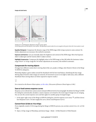293
Image and color basics
Last updated 11/5/2019
Toning Curve and Histogram adjustment using the Corner option
A Inserting a point and selecting the Corner option. B Adjusting new point makes the curve angular at the point where the Corner option is used.
Equalize Histogram Compresses the dynamic range of the HDR image while trying to preserve some contrast. No
further adjustments are necessary; this method is automatic.
Exposure and Gamma Lets you manually adjust the brightness and contrast of the HDR image. Move the Exposure
slider to adjust gain and the Gamma slider to adjust contrast.
Highlight Compression Compresses the highlight values in the HDR image so they fall within the luminance values
range of the 8- or 16-bpc image file. No further adjustments are necessary; this method is automatic.
Compensate for moving objects
If images have different content due to moving objects like cars, people, or foliage, select Remove Ghosts in the Merge
To HDR Pro dialog box.
Photoshop displays a green outline around the thumbnail with the best tonal balance, identifying the base image.
Moving objects found in other images are removed. (If movement occurs in very light or dark areas, click a different
thumbnail where moving objects are better exposed to improve results.)
For a tutorial on the Remove Ghosts option, see this video. (Discussion of Remove Ghosts begins at 3:00.)
Save or load camera response curves
Response curves indicate how camera sensors interpret different levels of incoming light. By default, the Merge To HDR
Pro dialog box automatically calculates a camera response curve based on the tonal range of images you are merging.
You can save the current response curve and later apply it to another group of merged images.
• In the upper-right corner of the Merge to HDR Pro dialog box, click the response curve menu , and then choose
Save Response Curve. (To later reapply the curve, choose Load Response Curve.)
Convert from 32 bits to 16 or 8 bpc
If you originally created a 32-bit image during the Merge to HDR Pro process, you can later convert it to a 16- or 8-bit
image.
1 Open a 32-bpc image in Photoshop, and choose Image > Mode > 16 Bits/Channel or 8 Bits/Channel.
 