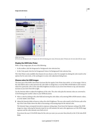 295
Image and color basics
Last updated 11/5/2019
HDR Color Picker
A Preview area B Adjusted color C Original color D 32-bit floating point values E Intensity slider F Picked color G Color slider H Color values
Display the HDR Color Picker
With a 32-bpc image open, do one of the following:
• In the toolbox, click the foreground or background color selection box.
• In the Color panel, click the Set Foreground Coloror Set Background Color selection box.
The Color Picker is also available when features let you choose a color. For example, by clicking the color swatch in the
options bar for some tools, or the eyedroppers in some color adjustment dialog boxes.
Choose colors for HDR images
The lower part of the HDR Color Picker functions like the regular Color Picker does with 8- or 16-bit images. Click in
the color field to select a color and move the color slider to change hues, or use the HSB or RGB fields to enter numeric
values for a particular color. In the color field, brightness increases as you move from bottom to top, and saturation
increases as you move from left to right.
Use the Intensity slider to adjust the brightness of the color. The color value plus the intensity value are converted to
32-bit floating point number values in your HDR document.
1 Select a color by clicking in the color field and moving the color slider, or by entering HSB or RGB numeric values,
as in the Adobe Color Picker.
2 Adjust the Intensity slider to boost or reduce the color’s brightness. The new color swatch in the Preview scale at the
top of the Color Picker shows the effect of increasing or decreasing stops for the selected color.
The Intensity Stops correspond inversely to exposure setting stops. If you boost the Exposure setting of the HDR
image two stops, reducing the Intensity stops by two will maintain the same color appearance as if the HDR image
exposure and the color intensity were both set to 0.
If you know the exact 32-bit RGB values for the color you want, you can enter them directly in the 32-bit value RGB
fields.
 