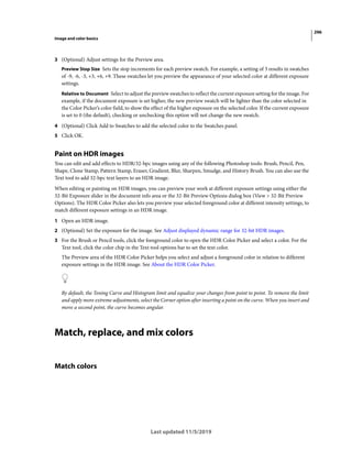 296
Image and color basics
Last updated 11/5/2019
3 (Optional) Adjust settings for the Preview area.
Preview Stop Size Sets the stop increments for each preview swatch. For example, a setting of 3 results in swatches
of -9, -6, -3, +3, +6, +9. These swatches let you preview the appearance of your selected color at different exposure
settings.
Relative to Document Select to adjust the preview swatches to reflect the current exposure setting for the image. For
example, if the document exposure is set higher, the new preview swatch will be lighter than the color selected in
the Color Picker’s color field, to show the effect of the higher exposure on the selected color. If the current exposure
is set to 0 (the default), checking or unchecking this option will not change the new swatch.
4 (Optional) Click Add to Swatches to add the selected color to the Swatches panel.
5 Click OK.
Paint on HDR images
You can edit and add effects to HDR/32-bpc images using any of the following Photoshop tools: Brush, Pencil, Pen,
Shape, Clone Stamp, Pattern Stamp, Eraser, Gradient, Blur, Sharpen, Smudge, and History Brush. You can also use the
Text tool to add 32-bpc text layers to an HDR image.
When editing or painting on HDR images, you can preview your work at different exposure settings using either the
32-Bit Exposure slider in the document info area or the 32-Bit Preview Options dialog box (View > 32-Bit Preview
Options). The HDR Color Picker also lets you preview your selected foreground color at different intensity settings, to
match different exposure settings in an HDR image.
1 Open an HDR image.
2 (Optional) Set the exposure for the image. See Adjust displayed dynamic range for 32-bit HDR images.
3 For the Brush or Pencil tools, click the foreground color to open the HDR Color Picker and select a color. For the
Text tool, click the color chip in the Text tool options bar to set the text color.
The Preview area of the HDR Color Picker helps you select and adjust a foreground color in relation to different
exposure settings in the HDR image. See About the HDR Color Picker.
By default, the Toning Curve and Histogram limit and equalize your changes from point to point. To remove the limit
and apply more extreme adjustments, select the Corner option after inserting a point on the curve. When you insert and
move a second point, the curve becomes angular.
Match, replace, and mix colors
Match colors
 