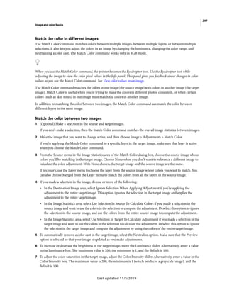 297
Image and color basics
Last updated 11/5/2019
Match the color in different images
The Match Color command matches colors between multiple images, between multiple layers, or between multiple
selections. It also lets you adjust the colors in an image by changing the luminance, changing the color range, and
neutralizing a color cast. The Match Color command works only in RGB mode.
When you use the Match Color command, the pointer becomes the Eyedropper tool. Use the Eyedropper tool while
adjusting the image to view the color pixel values in the Info panel. This panel gives you feedback about changes in color
values as you use the Match Color command. See View color values in an image.
The Match Color command matches the colors in one image (the source image) with colors in another image (the target
image). Match Color is useful when you’re trying to make the colors in different photos consistent, or when certain
colors (such as skin tones) in one image must match the colors in another image.
In addition to matching the color between two images, the Match Color command can match the color between
different layers in the same image.
Match the color between two images
1 (Optional) Make a selection in the source and target images.
If you don’t make a selection, then the Match Color command matches the overall image statistics between images.
2 Make the image that you want to change active, and then choose Image > Adjustments > Match Color.
If you’re applying the Match Color command to a specific layer in the target image, make sure that layer is active
when you choose the Match Color command.
3 From the Source menu in the Image Statistics area of the Match Color dialog box, choose the source image whose
colors you’ll be matching in the target image. Choose None when you don’t want to reference a different image to
calculate the color adjustment. With None chosen, the target image and the source image are the same.
If necessary, use the Layer menu to choose the layer from the source image whose colors you want to match. You
can also choose Merged from the Layer menu to match the colors from all the layers in the source image.
4 If you made a selection in the image, do one or more of the following:
• In the Destination Image area, select Ignore Selection When Applying Adjustment if you’re applying the
adjustment to the entire target image. This option ignores the selection in the target image and applies the
adjustment to the entire target image.
• In the Image Statistics area, select Use Selection In Source To Calculate Colors if you made a selection in the
source image and want to use the colors in the selection to compute the adjustment. Deselect this option to ignore
the selection in the source image, and use the colors from the entire source image to compute the adjustment.
• In the Image Statistics area, select Use Selection In Target To Calculate Adjustment if you made a selection in the
target image and want to use the colors in the selection to calculate the adjustment. Deselect this option to ignore
the selection in the target image and compute the adjustment by using the colors of the entire target image.
5 To automatically remove a color cast in the target image, select the Neutralize option. Make sure that the Preview
option is selected so that your image is updated as you make adjustments.
6 To increase or decrease the brightness in the target image, move the Luminance slider. Alternatively, enter a value
in the Luminance box. The maximum value is 200, the minimum is 1, and the default is 100.
7 To adjust the color saturation in the target image, adjust the Color Intensity slider. Alternatively, enter a value in the
Color Intensity box. The maximum value is 200, the minimum is 1 (which produces a grayscale image), and the
default is 100.
 