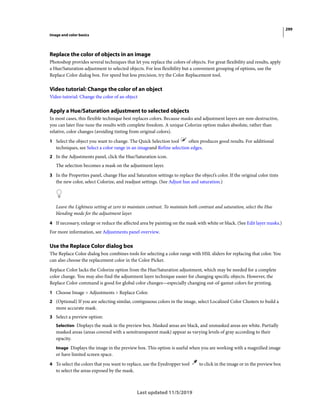 299
Image and color basics
Last updated 11/5/2019
Replace the color of objects in an image
Photoshop provides several techniques that let you replace the colors of objects. For great flexibility and results, apply
a Hue/Saturation adjustment to selected objects. For less flexibility but a convenient grouping of options, use the
Replace Color dialog box. For speed but less precision, try the Color Replacement tool.
Video tutorial: Change the color of an object
Video tutorial: Change the color of an object
Apply a Hue/Saturation adjustment to selected objects
In most cases, this flexible technique best replaces colors. Because masks and adjustment layers are non-destructive,
you can later fine-tune the results with complete freedom. A unique Colorize option makes absolute, rather than
relative, color changes (avoiding tinting from original colors).
1 Select the object you want to change. The Quick Selection tool often produces good results. For additional
techniques, see Select a color range in an imageand Refine selection edges.
2 In the Adjustments panel, click the Hue/Saturation icon.
The selection becomes a mask on the adjustment layer.
3 In the Properties panel, change Hue and Saturation settings to replace the object’s color. If the original color tints
the new color, select Colorize, and readjust settings. (See Adjust hue and saturation.)
Leave the Lightness setting at zero to maintain contrast. To maintain both contrast and saturation, select the Hue
blending mode for the adjustment layer.
4 If necessary, enlarge or reduce the affected area by painting on the mask with white or black. (See Edit layer masks.)
For more information, see Adjustments panel overview.
Use the Replace Color dialog box
The Replace Color dialog box combines tools for selecting a color range with HSL sliders for replacing that color. You
can also choose the replacement color in the Color Picker.
Replace Color lacks the Colorize option from the Hue/Saturation adjustment, which may be needed for a complete
color change. You may also find the adjustment layer technique easier for changing specific objects. However, the
Replace Color command is good for global color changes—especially changing out-of-gamut colors for printing.
1 Choose Image > Adjustments > Replace Color.
2 (Optional) If you are selecting similar, contiguuous colors in the image, select Localized Color Clusters to build a
more accurate mask.
3 Select a preview option:
Selection Displays the mask in the preview box. Masked areas are black, and unmasked areas are white. Partially
masked areas (areas covered with a semitransparent mask) appear as varying levels of gray according to their
opacity.
Image Displays the image in the preview box. This option is useful when you are working with a magnified image
or have limited screen space.
4 To select the colors that you want to replace, use the Eyedropper tool to click in the image or in the preview box
to select the areas exposed by the mask.
 
