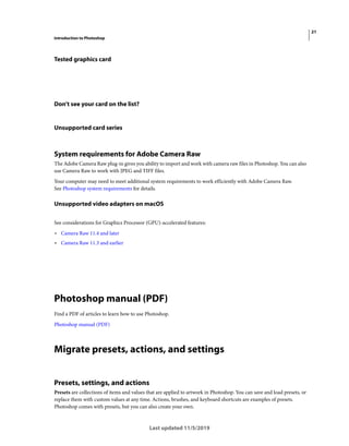 21
Introduction to Photoshop
Last updated 11/5/2019
Tested graphics card
Don't see your card on the list?
Unsupported card series
System requirements for Adobe Camera Raw
The Adobe Camera Raw plug-in gives you ability to import and work with camera raw files in Photoshop. You can also
use Camera Raw to work with JPEG and TIFF files.
Your computer may need to meet additional system requirements to work efficiently with Adobe Camera Raw.
See Photoshop system requirements for details.
Unsupported video adapters on macOS
See considerations for Graphics Processor (GPU)-accelerated features:
• Camera Raw 11.4 and later
• Camera Raw 11.3 and earlier
Photoshop manual (PDF)
Find a PDF of articles to learn how to use Photoshop.
Photoshop manual (PDF)
Migrate presets, actions, and settings
Presets, settings, and actions
Presets are collections of items and values that are applied to artwork in Photoshop. You can save and load presets, or
replace them with custom values at any time. Actions, brushes, and keyboard shortcuts are examples of presets.
Photoshop comes with presets, but you can also create your own.
 