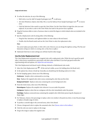 300
Image and color basics
Last updated 11/5/2019
5 To refine the selection, do any of the following:
• Shift-click or use the Add To Sample Eyedropper tool to add areas.
• Alt-click (Windows), Option-click (Mac OS), or use the Subtract From Sample Eyedropper tool to remove
areas.
• Click the Selection Color swatch to open the Color Picker. Use the Color Picker to target the color you want
replaced. As you select a color in the Color Picker, the mask in the preview box is updated.
6 Drag the Fuzziness slider or enter a Fuzziness value to control the degree to which related colors are included in the
selection.
7 Specify a Replacement color by doing either of the following:
• Drag the Hue, Saturation, and Lightness sliders (or enter values in the text boxes).
• Double-click the Result swatch and use the Color Picker to select the replacement color.
Note:
You cannot replace pure gray, black, or white with a color. However, you can change the Lightness setting. (The Hue and
Saturation settings are relative to existing color, so they have no effect.)
8 (Optional) Click Save to store settings you will later load for other images.
Use the Color Replacement tool
The Color Replacement tool paints over a targeted color with a replacement color. While this tool is good for quick
edits, it often proves unsatisfactory, particularly with dark colors and black. If you don’t get good results after
experimenting with tool options, see Adjust hue and saturation.
The Color Replacement tool doesn’t work in Bitmap, Indexed, or Multichannel color mode.
1 Select the Color Replacement tool . (If the tool isn’t visible, access it by holding down the Brush tool.)
2 In the options bar, choose a brush tip. Generally, you should keep the blending mode set to Color.
3 For the Sampling option, choose one of the following:
Continuous Samples colors continuously as you drag.
Once Replaces the targeted color only in areas containing the color that you first click.
Background Swatch Replaces only areas containing the current background color.
4 From the Limits menu, select one of the following:
Discontiguous Replaces the sampled color wherever it occurs under the pointer.
Contiguous Replaces colors that are contiguous with the color immediately under the pointer.
Find Edges Replaces connected areas containing the sampled color while better preserving the sharpness of
shape edges.
5 For Tolerance, choose a low percentage to replace colors very similar to the pixel you click, or raise the percentage
to replace a broader range of colors.
6 To produce a smooth edge in the corrected areas, select Anti-aliased.
7 Choose a foreground color to replace the unwanted color. (See Choose colors in the toolbox.)
8 Click the color you want to replace in the image.
9 Drag in the image to replace the targeted color.
 