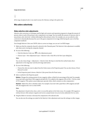 301
Image and color basics
Last updated 11/5/2019
If the range of replaced colors is too small, increase the Tolerance setting in the options bar.
Mix colors selectively
Make selective color adjustments
Selective color correction is a technique used by high-end scanners and separation programs to change the amount of
process colors in each of the primary color components in an image. You can modify the amount of a process color in
any primary color selectively—without affecting the other primary colors. For example, you can use selective color
correction to dramatically decrease the cyan in the green component of an image while leaving the cyan in the blue
component unaltered.
Even though Selective Color uses CMYK colors to correct an image, you can use it on RGB images.
1 Make sure that the composite channel is selected in the Channels panel. The Selective Color adjustment is available
only when you’re viewing the composite channel.
2 Do one of the following:
• Click the Selective Color icon in the Adjustments panel.
• Choose Layer > New Adjustment Layer > Selective Color. Click OK in the New Layer dialog box.
Note:
You can also choose Image > Adjustments > Selective Color. But keep in mind that this method makes direct
adjustments to the image layer and discards image information.
3 Do one of the following:
• Choose the color you want to adjust from the Colors menu in the Properties panel. You can also choose a Preset
that you’ve saved.
• In the Properties panel, choose a Selective Color preset from the Preset menu.
4 Select a method in the Properties panel:
Relative Changes the existing amount of cyan, magenta, yellow, or black by its percentage of the total. For example,
if you start with a pixel that is 50% magenta and add 10%, 5% is added to the magenta (10% of 50% = 5%) for a total
of 55% magenta. (This option cannot adjust pure specular white, which contains no color components.)
Absolute Adjusts the color in absolute values. For example, if you start with a pixel that is 50% magenta and add
10%, the magenta ink is set to a total of 60%.
Note:
The adjustment is based on how close a color is to one of the options in the Colors menu. For example, 50% magenta is
midway between white and pure magenta and receives a proportionate mix of corrections defined for the two colors.
5 Drag the sliders to increase or decrease the components in the selected color.
You can also save the settings you make for the Selective Color adjustment and reuse the settings on other images.
 