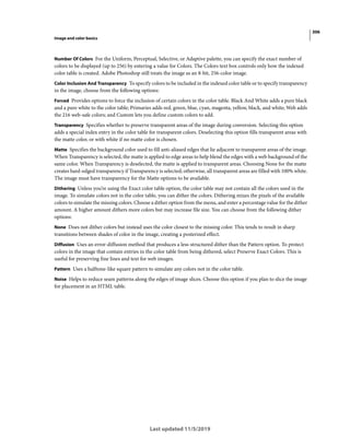 306
Image and color basics
Last updated 11/5/2019
Number Of Colors For the Uniform, Perceptual, Selective, or Adaptive palette, you can specify the exact number of
colors to be displayed (up to 256) by entering a value for Colors. The Colors text box controls only how the indexed
color table is created. Adobe Photoshop still treats the image as an 8-bit, 256-color image.
Color Inclusion And Transparency To specify colors to be included in the indexed color table or to specify transparency
in the image, choose from the following options:
Forced Provides options to force the inclusion of certain colors in the color table. Black And White adds a pure black
and a pure white to the color table; Primaries adds red, green, blue, cyan, magenta, yellow, black, and white; Web adds
the 216 web-safe colors; and Custom lets you define custom colors to add.
Transparency Specifies whether to preserve transparent areas of the image during conversion. Selecting this option
adds a special index entry in the color table for transparent colors. Deselecting this option fills transparent areas with
the matte color, or with white if no matte color is chosen.
Matte Specifies the background color used to fill anti-aliased edges that lie adjacent to transparent areas of the image.
When Transparency is selected, the matte is applied to edge areas to help blend the edges with a web background of the
same color. When Transparency is deselected, the matte is applied to transparent areas. Choosing None for the matte
creates hard-edged transparency if Transparency is selected; otherwise, all transparent areas are filled with 100% white.
The image must have transparency for the Matte options to be available.
Dithering Unless you’re using the Exact color table option, the color table may not contain all the colors used in the
image. To simulate colors not in the color table, you can dither the colors. Dithering mixes the pixels of the available
colors to simulate the missing colors. Choose a dither option from the menu, and enter a percentage value for the dither
amount. A higher amount dithers more colors but may increase file size. You can choose from the following dither
options:
None Does not dither colors but instead uses the color closest to the missing color. This tends to result in sharp
transitions between shades of color in the image, creating a posterized effect.
Diffusion Uses an error-diffusion method that produces a less-structured dither than the Pattern option. To protect
colors in the image that contain entries in the color table from being dithered, select Preserve Exact Colors. This is
useful for preserving fine lines and text for web images.
Pattern Uses a halftone-like square pattern to simulate any colors not in the color table.
Noise Helps to reduce seam patterns along the edges of image slices. Choose this option if you plan to slice the image
for placement in an HTML table.
 