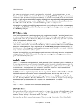 308
Image and color basics
Last updated 11/5/2019
RGB images use three colors, or channels, to reproduce colors on screen. In 8-bits-per-channel images, the three
channels translate to 24 (8 bits x 3 channels) bits of color information per pixel. With 24-bit images, the three channels
can reproduce up to 16.7 million colors per pixel. With 48-bit (16-bits-per-channel) and 96-bit (32-bits-per-channel)
images, even more colors can be reproduced per pixel. In addition to being the default mode for new Photoshop images,
the RGB model is used by computer monitors to display colors. This means that when working in color modes other
than RGB, such as CMYK, Photoshop converts the CMYK image to RGB for display on screen.
Although RGB is a standard color model, the exact range of colors represented can vary, depending on the application
or display device. The RGB Color mode in Photoshop varies according to the working space setting that you specify in
the Color Settings dialog box.
CMYK Color mode
In the CMYK mode, each pixel is assigned a percentage value for each of the process inks. The lightest (highlight) colors
are assigned small percentages of process ink colors; the darker (shadow) colors higher percentages. For example, a
bright red might contain 2% cyan, 93% magenta, 90% yellow, and 0% black. In CMYK images, pure white is generated
when all four components have values of 0%.
Use the CMYK mode when preparing an image to be printed using process colors. Converting an RGB image into
CMYK creates a color separation. If you start with an RGB image, it’s best to edit first in RGB and then convert to CMYK
at the end of your editing process. In RGB mode, you can use the Proof Setup commands to simulate the effects of a
CMYK conversion without changing the actual image data. You can also use CMYK mode to work directly with CMYK
images scanned or imported from high-end systems.
Although CMYK is a standard color model, the exact range of colors represented can vary, depending on the press and
printing conditions. The CMYK Color mode in Photoshop varies according to the working space setting that you
specify in the Color Settings dialog box.
Lab Color mode
The CIE L*a*b* color model (Lab) is based on the human perception of color. The numeric values in Lab describe all
the colors that a person with normal vision sees. Because Lab describes how a color looks rather than how much of a
particular colorant is needed for a device (such as a monitor, desktop printer, or digital camera) to produce colors, Lab
is considered to be a device-independent color model. Color management systems use Lab as a color reference to
predictably transform a color from one color space to another color space.
The Lab Color mode has a lightness component (L) that can range from 0 to 100. In the Adobe Color Picker and Color
panel, the a component (green-red axis) and the b component (blue-yellow axis) can range from +127 to –128.
Lab images can be saved in Photoshop, Photoshop EPS, Large Document Format (PSB), Photoshop PDF, Photoshop
Raw, TIFF, Photoshop DCS 1.0, or Photoshop DCS 2.0 formats. You can save 48-bit (16-bits-per-channel) Lab images
in Photoshop, Large Document Format (PSB), Photoshop PDF, Photoshop Raw, or TIFF formats.
Note:
The DCS 1.0 and DCS 2.0 formats convert the file to CMYK when opened.
Grayscale mode
Grayscale mode uses different shades of gray in an image. In 8-bit images, there can be up to 256 shades of gray. Every
pixel of a grayscale image has a brightness value ranging from 0 (black) to 255 (white). In 16-and 32-bit images, the
number of shades in an image is much greater than in 8-bit images.
Grayscale values can also be measured as percentages of black ink coverage (0% is equal to white, 100% to black).
 
