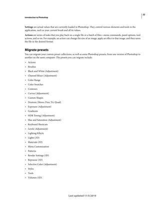 22
Introduction to Photoshop
Last updated 11/5/2019
Settings are actual values that are currently loaded in Photoshop. They control various elements and tools in the
application, such as your current brush and all its values.
Actions are series of tasks that you play back on a single file or a batch of files—menu commands, panel options, tool
actions, and so on. For example, an action can change the size of an image, apply an effect to that image, and then saves
the file in the desired format.
Migrate presets
You can migrate your custom preset collections, as well as some Photoshop presets, from one version of Photoshop to
another on the same computer. The presets you can migrate include:
• Actions
• Brushes
• Black and White (Adjustment)
• Channel Mixer (Adjustment)
• Color Range
• Color Swatches
• Contours
• Curves (Adjustment)
• Custom Shapes
• Doutone (Mono, Duo, Tri, Quad)
• Exposure (Adjustment)
• Gradients
• HDR Toning (Adjustment)
• Hue and Saturation (Adjustment)
• Keyboard Shortcuts
• Levels (Adjustment)
• Lighting Effects
• Lights (3D)
• Materials (3D)
• Menu Customization
• Patterns
• Render Settings (3D)
• Repousse (3D)
• Selective Color (Adjustment)
• Styles
• Tools
• Volumes (3D)
 