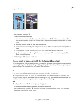 312
Image and color basics
Last updated 11/5/2019
Example of erasing similar pixels
1 Select the Magic Eraser tool .
2 Do the following in the options bar:
• Enter a tolerance value to define the range of colors that can be erased. A low tolerance erases pixels within a
range of color values very similar to the pixel you click. A high tolerance extends the range of colors that will be
erased.
• Select Anti-aliased to smooth the edges of the area you erase.
• Select Contiguous to erase only pixels contiguous to the one you click, or deselect to erase all similar pixels in the
image.
• Select Sample All Layers to sample the erased color using combined data from all visible layers.
• Specify an opacity to define the strength of the erasure. An opacity of 100% erases pixels completely. A lower
opacity erases pixels partially.
3 Click in the part of the layer you want to erase.
Change pixels to transparent with the Background Eraser tool
The Background Eraser tool erases pixels on a layer to transparency as you drag. You can erase the background while
maintaining the edges of an object in the foreground. By specifying different sampling and tolerance options, you can
control the range of the transparency and the sharpness of the boundaries.
If you want to erase the background of an object with intricate or wispy edges, use QuickSelect.
The background eraser samples the color in the center of the brush, also called the hotspot, and deletes that color
wherever it appears inside the brush. It also performs color extraction at the edges of any foreground objects, so that
color halos are not visible if the foreground object is later pasted into another image.
Note:
The background eraser overrides the lock transparency setting of a layer.
1 In the Layers panel, select the layer containing the areas you want to erase.
2 Select the Background Eraser tool . (If the tool isn’t visible, hold down the Eraser tool , and choose the
Background Eraser from the pop-up menu.)
 