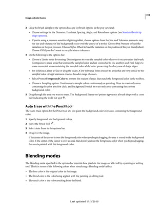 313
Image and color basics
Last updated 11/5/2019
3 Click the brush sample in the options bar, and set brush options in the pop-up panel:
• Choose settings for the Diameter, Hardness, Spacing, Angle, and Roundness options (see Standard brush tip
shape options).
• If you’re using a pressure-sensitive digitizing tablet, choose options from the Size and Tolerance menus to vary
the size and tolerance of the background eraser over the course of a stroke. Choose Pen Pressure to base the
variation on the pen pressure. Choose Stylus Wheel to base the variation on the position of the pen thumbwheel.
Choose Off if you don’t want to vary the size or tolerance.
4 Do the following in the options bar:
• Choose a Limits mode for erasing: Discontiguous to erase the sampled color wherever it occurs under the brush;
Contiguous to erase areas that contain the sampled color and are connected to one another; and Find Edges to
erase connected areas containing the sampled color while better preserving the sharpness of shape edges.
• For Tolerance, enter a value or drag the slider. A low tolerance limits erasure to areas that are very similar to the
sampled color. A high tolerance erases a broader range of colors.
• Select Protect Foreground Color to prevent the erasure of areas that match the foreground color in the toolbox.
• Choose a Sampling option: Continuous to sample colors continuously as you drag; Once to erase only areas
containing the color you first click; and Background Swatch to erase only areas containing the current
background color.
5 Drag through the area you want to erase. The Background Eraser tool pointer appears as a brush shape with a cross
hair indicating the tool’s hot spot .
Auto Erase with the Pencil tool
The Auto Erase option for the Pencil tool lets you paint the background color over areas containing the foreground
color.
1 Specify foreground and background colors.
2 Select the Pencil tool .
3 Select Auto Erase in the options bar.
4 Drag over the image.
If the center of the cursor is over the foreground color when you begin dragging, the area is erased to the background
color. If the center of the cursor is over an area that doesn’t contain the foreground color when you begin dragging,
the area is painted with the foreground color.
Blending modes
The blending mode specified in the options bar controls how pixels in the image are affected by a painting or editing
tool. Think in terms of the following colors when visualizing a blending mode’s effect:
• The base color is the original color in the image.
• The blend color is the color being applied with the painting or editing tool.
• The result color is the color resulting from the blend.
 