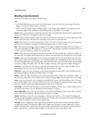 314
Image and color basics
Last updated 11/5/2019
Blending mode descriptions
Choose from the Mode pop-up menu in the options bar.
Note:
• In the Blend Mode pop-up menu, scroll over different options to see how they look on your image. Photoshop
displays a live preview of blend modes on the canvas.
• Only the Normal, Dissolve, Darken, Multiply, Lighten, Linear Dodge (Add), Difference, Hue, Saturation, Color,
Luminosity, Lighter Color, and Darker Color blending modes are available for 32-bit images.
Normal Edits or paints each pixel to make it the result color. This is the default mode. (Normal mode is called Threshold
when you’re working with a bitmapped or indexed-color image.)
Dissolve Edits or paints each pixel to make it the result color. However, the result color is a random replacement of the
pixels with the base color or the blend color, depending on the opacity at any pixel location.
Behind Edits or paints only on the transparent part of a layer. This mode works only in layers with Lock Transparency
deselected and is analogous to painting on the back of transparent areas on a sheet of acetate.
Clear Edits or paints each pixel and makes it transparent. This mode is available for the Shape tools (when fill region
is selected), Paint Bucket tool , Brush tool , Pencil tool , Fill command, and Stroke command. You must be
in a layer with Lock Transparency deselected to use this mode.
Darken Looks at the color information in each channel and selects the base or blend color—whichever is darker—as
the result color. Pixels lighter than the blend color are replaced, and pixels darker than the blend color do not change.
Multiply Looks at the color information in each channel and multiplies the base color by the blend color. The result
color is always a darker color. Multiplying any color with black produces black. Multiplying any color with white leaves
the color unchanged. When you’re painting with a color other than black or white, successive strokes with a painting
tool produce progressively darker colors. The effect is similar to drawing on the image with multiple marking pens.
Color Burn Looks at the color information in each channel and darkens the base color to reflect the blend color by
increasing the contrast between the two. Blending with white produces no change.
Linear Burn Looks at the color information in each channel and darkens the base color to reflect the blend color by
decreasing the brightness. Blending with white produces no change.
Lighten Looks at the color information in each channel and selects the base or blend color—whichever is lighter—as
the result color. Pixels darker than the blend color are replaced, and pixels lighter than the blend color do not change.
Screen Looks at each channel’s color information and multiplies the inverse of the blend and base colors. The result
color is always a lighter color. Screening with black leaves the color unchanged. Screening with white produces white.
The effect is similar to projecting multiple photographic slides on top of each other.
Color Dodge Looks at the color information in each channel and brightens the base color to reflect the blend color by
decreasing contrast between the two. Blending with black produces no change.
Linear Dodge (Add) Looks at the color information in each channel and brightens the base color to reflect the blend
color by increasing the brightness. Blending with black produces no change.
Overlay Multiplies or screens the colors, depending on the base color. Patterns or colors overlay the existing pixels
while preserving the highlights and shadows of the base color. The base color is not replaced, but mixed with the blend
color to reflect the lightness or darkness of the original color.
Soft Light Darkens or lightens the colors, depending on the blend color. The effect is similar to shining a diffused
spotlight on the image. If the blend color (light source) is lighter than 50% gray, the image is lightened as if it were
dodged. If the blend color is darker than 50% gray, the image is darkened as if it were burned in. Painting with pure
black or white produces a distinctly darker or lighter area, but does not result in pure black or white.
 