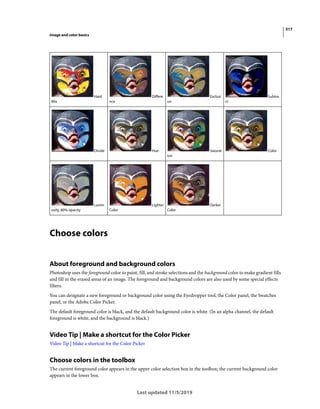 317
Image and color basics
Last updated 11/5/2019
Choose colors
About foreground and background colors
Photoshop uses the foreground color to paint, fill, and stroke selections and the background color to make gradient fills
and fill in the erased areas of an image. The foreground and background colors are also used by some special effects
filters.
You can designate a new foreground or background color using the Eyedropper tool, the Color panel, the Swatches
panel, or the Adobe Color Picker.
The default foreground color is black, and the default background color is white. (In an alpha channel, the default
foreground is white, and the background is black.)
Video Tip | Make a shortcut for the Color Picker
Video Tip | Make a shortcut for the Color Picker
Choose colors in the toolbox
The current foreground color appears in the upper color selection box in the toolbox; the current background color
appears in the lower box.
Hard
Mix
Differe
nce
Exclusi
on
Subtra
ct
Divide Hue Saturat
ion
Color
Lumin
osity, 80% opacity
Lighter
Color
Darker
Color
 