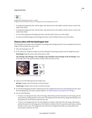 318
Image and color basics
Last updated 11/5/2019
Foreground and background color boxes in toolbox
A Default Colors icon B Switch Colors icon C Foreground color box D Background color box
• To change the foreground color, click the upper color selection box in the toolbox, and then choose a color in the
Adobe Color Picker.
• To change the background color, click the lower color selection box in the toolbox, and then choose a color in the
Adobe Color Picker.
• To reverse the foreground and background colors, click the Switch Colors icon in the toolbox.
• To restore the default foreground and background colors, click the Default Colors icon in the toolbox.
Choose colors with the Eyedropper tool
The Eyedropper tool samples color to designate a new foreground or background color. You can sample from the active
image or from anywhere else on the screen.
1 Select the Eyedropper tool .
2 In the options bar, change the sample size of the eyedropper by choosing an option from the Sample Size menu:
Point Sample Reads the precise value of the pixel you click.
3 by 3 Average, 5 by 5 Average, 11 by 11 Average, 31 by 31 Average, 51 by 51 Average, 101 by 101 Average Reads
the average value of the specified number of pixels within the area you click.
Selecting a foreground color with the Eyedropper tool
3 Choose one of the following from the Sample menu:
All Layers Samples color from all layers in the document.
Current Layer Samples color from the currently active layer.
4 To circle the Eyedropper tool with a ring that previews the sampled color above the current foreground color, select
Show Sampling Ring. (This option requires OpenGL. See Enable OpenGL and optimize GPU settings.)
5 Do one of the following:
• To select a new foreground color, click in the image. Alternatively, position the pointer over the image, press the
mouse button, and drag anywhere on the screen. The foreground color selection box changes dynamically as you
drag. Release the mouse button to pick the new color.
• To select a new background color, Alt-click (Windows) or Option-click (Mac OS) in the image. Alternatively,
position the pointer over the image, press Alt (Windows) or Options (Mac OS), press the mouse button, and drag
anywhere on the screen. The background color selection box changes dynamically as you drag. Release the
mouse button to pick the new color.
 