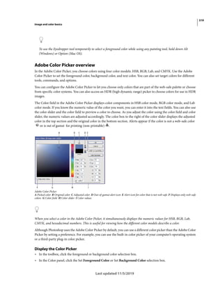 319
Image and color basics
Last updated 11/5/2019
To use the Eyedropper tool temporarily to select a foreground color while using any painting tool, hold down Alt
(Windows) or Option (Mac OS).
Adobe Color Picker overview
In the Adobe Color Picker, you choose colors using four color models: HSB, RGB, Lab, and CMYK. Use the Adobe
Color Picker to set the foreground color, background color, and text color. You can also set target colors for different
tools, commands, and options.
You can configure the Adobe Color Picker to let you choose only colors that are part of the web-safe palette or choose
from specific color systems. You can also access an HDR (high dynamic range) picker to choose colors for use in HDR
images.
The Color field in the Adobe Color Picker displays color components in HSB color mode, RGB color mode, and Lab
color mode. If you know the numeric value of the color you want, you can enter it into the text fields. You can also use
the color slider and the color field to preview a color to choose. As you adjust the color using the color field and color
slider, the numeric values are adjusted accordingly. The color box to the right of the color slider displays the adjusted
color in the top section and the original color in the bottom section. Alerts appear if the color is not a web-safe color
or is out of gamut for printing (non-printable) .
Adobe Color Picker
A Picked color B Original color C Adjusted color D Out-of-gamut alert icon E Alert icon for color that is not web-safe F Displays only web-safe
colors G Color field H Color slider I Color values
When you select a color in the Adobe Color Picker, it simultaneously displays the numeric values for HSB, RGB, Lab,
CMYK, and hexadecimal numbers. This is useful for viewing how the different color models describe a color.
Although Photoshop uses the Adobe Color Picker by default, you can use a different color picker than the Adobe Color
Picker by setting a preference. For example, you can use the built-in color picker of your computer’s operating system
or a third-party plug-in color picker.
Display the Color Picker
• In the toolbox, click the foreground or background color selection box.
• In the Color panel, click the Set Foreground Color or Set Background Color selection box.
 