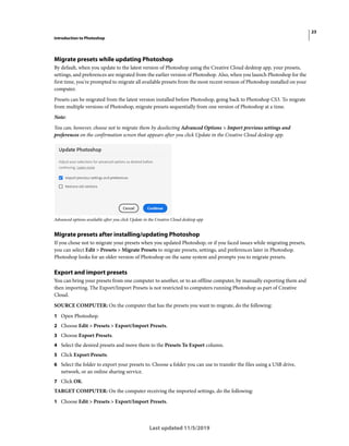 23
Introduction to Photoshop
Last updated 11/5/2019
Migrate presets while updating Photoshop
By default, when you update to the latest version of Photoshop using the Creative Cloud desktop app, your presets,
settings, and preferences are migrated from the earlier version of Photoshop. Also, when you launch Photoshop for the
first time, you're prompted to migrate all available presets from the most recent version of Photoshop installed on your
computer.
Presets can be migrated from the latest version installed before Photoshop, going back to Photoshop CS3. To migrate
from multiple versions of Photoshop, migrate presets sequentially from one version of Photoshop at a time.
Note:
You can, however, choose not to migrate them by deselecting Advanced Options > Import previous settings and
preferences on the confirmation screen that appears after you click Update in the Creative Cloud desktop app.
Advanced options available after you click Update in the Creative Cloud desktop app
Migrate presets after installing/updating Photoshop
If you chose not to migrate your presets when you updated Photoshop, or if you faced issues while migrating presets,
you can select Edit > Presets > Migrate Presets to migrate presets, settings, and preferences later in Photoshop.
Photoshop looks for an older version of Photoshop on the same system and prompts you to migrate presets.
Export and import presets
You can bring your presets from one computer to another, or to an offline computer, by manually exporting them and
then importing. The Export/Import Presets is not restricted to computers running Photoshop as part of Creative
Cloud.
SOURCE COMPUTER: On the computer that has the presets you want to migrate, do the following:
1 Open Photoshop.
2 Choose Edit > Presets > Export/Import Presets.
3 Choose Export Presets.
4 Select the desired presets and move them to the Presets To Export column.
5 Click Export Presets.
6 Select the folder to export your presets to. Choose a folder you can use to transfer the files using a USB drive,
network, or an online sharing service.
7 Click OK.
TARGET COMPUTER: On the computer receiving the imported settings, do the following:
1 Choose Edit > Presets > Export/Import Presets.
 