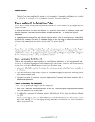 320
Image and color basics
Last updated 11/5/2019
The Color Picker is also available when features let you choose a color. For example, by clicking the color swatch in
the options bar for some tools, or the eyedroppers in some color adjustment dialog boxes.
Choose a color with the Adobe Color Picker
You can choose a color by entering color component values in HSB, RGB, and Lab text boxes, or by using the color slider
and the color field.
To choose a color with the color slider and color field, click in the color slider or move the color slider triangle to set
one color component. Then move the circular marker or click in the color field. This sets the other two color
components.
As you adjust the color using the color field and color slider, the numeric values for the different color models adjust
accordingly. The rectangle to the right of the color slider displays the new color in the top half and the original color in
the bottom. Alerts appear if the color is not a web-safe color or is out of gamut .
You can choose a color outside the Adobe Color Picker window. Moving the pointer over the document window changes it
to the Eyedropper tool. You can then select a color by clicking in the image. The selected color is displayed in the Adobe
Color Picker. You can move the Eyedropper tool anywhere on your desktop by clicking in the image and then holding down
the mouse button. You can select a color by releasing the mouse button.
Choose a color using the HSB model
Using the HSB color model, the hue is specified in the color field, as an angle from 0° to 360° that corresponds to a
location on the color wheel. Saturation and brightness are specified as percentages. In the color field, the hue saturation
increases from left to right and the brightness increases from the bottom to top.
1 In the Adobe Color Picker, select the H option and then enter a numeric value in the H text box or select a hue in
the color slider.
2 Adjust the saturation and brightness by clicking in the color field, moving the circular maker, or entering numeric
values in the S and B text boxes.
3 (Optional) Select either the S option or B option to display the color’s saturation or brightness in the color field for
making further adjustments.
Choose a color using the RGB model
Choose a color by specifying its red, green, and blue components.
1 In the Adobe Color Picker, enter numeric values in the R, G, and B text boxes. Specify component values from 0 to
255 (0 is no color, and 255 is the pure color).
2 To visually select a color using the color slider and color field, click either R, G, or B and then adjust the slider and
color field.
The color you click appears in the color slider with 0 (none of that color) at the bottom and 255 (maximum amount
of that color) at the top. The color field displays the range of the other two components, one on the horizontal axis
and one on the vertical axis.
 
