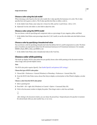 321
Image and color basics
Last updated 11/5/2019
Choose a color using the Lab model
When choosing a color based on the Lab color model, the L value specifies the luminance of a color. The A value
specifies how red or green a color is. The B value specifies how blue or yellow a color is.
1 In the Adobe Color Picker, enter values for L (from 0 to 100), and for A and B (from -128 to +127).
2 (Optional) Use the color slider or color field to adjust the color.
Choose a color using the CMYK model
You can choose a color by specifying each component value as a percentage of cyan, magenta, yellow, and black.
? In the Adobe Color Picker, enter percentage values for C, M, Y, and K, or use the color slider and color field to choose
a color.
Choose a color by specifying a hexadecimal value
You can choose a color by specifying a hexadecimal value that defines the R, G, and B components in a color. The three
pairs of numbers are expressed in values from 00 (minimum luminance) to ff (maximum luminance). For example,
000000 is black, ffffff is white, and ff0000 is red.
? In the Adobe Color Picker, enter a hexadecimal value in the # text box.
Choose a color while painting
The heads-up-display (HUD) color picker lets you quickly choose colors while painting in the document window,
where image colors provide helpful context.
Note:
The HUD color picker requires OpenGL. (See Enable OpenGL and optimize GPU settings.)
Choose the type of HUD color picker
1 Choose Edit > Preferences > General (Windows) or Photoshop > Preferences > General (Mac OS).
2 From the HUD Color Picker menu, choose Hue Strip to display a vertical picker or Hue Wheel to display a circular
one.
Choose a color from the HUD color picker
1 Select a painting tool.
2 Press Shift + Alt + right-click (Windows) or Control + Option + Command (Mac OS).
3 Click in the document window to display the picker. Then drag to select a color hue and shade.
After clicking in the document window, you can release the pressed keys. Temporarily press the spacebar to maintain
the selected shade while you select another hue, or vice versa.
 