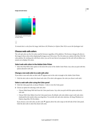 322
Image and color basics
Last updated 11/5/2019
Choosing color with HUD picker
A Shade B Hue
To instead select a color from the image, hold down Alt (Windows) or Option (Mac OS) to access the Eyedropper tool.
Choose web-safe colors
The web-safe colors are the 216 colors used by browsers regardless of the platform. The browser changes all colors in
the image to these colors when displaying the image on an 8-bit screen. The 216 colors are a subset of the Mac OS 8-bit
color palettes. By working only with these colors, you can be sure that art you prepare for the web will not dither on a
system set to display 256 colors.
Select web-safe colors in the Adobe Color Picker
? Select the Only Web Colors option in the lower left corner of the Adobe Color Picker. Any color you pick with this
option selected is web-safe.
Change a non-web color to a web-safe color
If you select a non-web color, an alert cube appears next to the color rectangle in the Adobe Color Picker.
? Click the alert cube to select the closest web color. (If no alert cube appears, the color you chose is web-safe.)
Select a web-safe color using the Color panel
1 Click the Color panel tab, or choose Window > Color to view the Color panel.
2 Choose an option for selecting a web-safe color:
• Choose Make Ramp Web Safe from the Color panel menu. Any color you pick with this option selected is
web-safe.
• Choose Web Color Sliders from the Color panel menu. By default, web color sliders snap to web-safe colors
(indicated by tick marks) when you drag them. To override web-safe color selection, Alt-drag (Windows) or
Option-drag (Mac OS) the sliders.
If you choose a non-web color, an alert cube appears above the color ramp on the left side of the Color panel.
Click the alert cube to select the closest web color.
 
