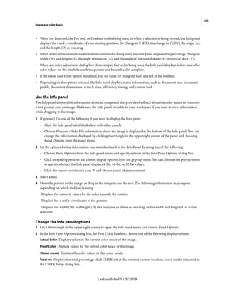 326
Image and color basics
Last updated 11/5/2019
• When the Line tool, the Pen tool, or Gradient tool is being used, or when a selection is being moved, the Info panel
displays the x and y coordinates of your starting position, the change in X (DX), the change in Y (DY), the angle (A),
and the length (D) as you drag.
• When a two-dimensional transformation command is being used, the Info panel displays the percentage change in
width (W) and height (H), the angle of rotation (A), and the angle of horizontal skew (H) or vertical skew (V).
• When any color adjustment dialog box (for example, Curves) is being used, the Info panel displays before-and-after
color values for the pixels beneath the pointer and beneath color samplers.
• If the Show Tool Hints option is enabled, you see hints for using the tool selected in the toolbox.
• Depending on the options selected, the Info panel displays status information, such as document size, document
profile, document dimensions, scratch sizes, efficiency, timing, and current tool.
Use the Info panel
The Info panel displays file information about an image and also provides feedback about the color values as you move
a tool pointer over an image. Make sure the Info panel is visible in your workspace if you want to view information
while dragging in the image.
1 (Optional) Do one of the following if you need to display the Info panel:
• Click the Info panel tab if it’s docked with other panels.
• Choose Window > Info. File information about the image is displayed at the bottom of the Info panel. You can
change the information displayed by clicking the triangle in the upper right corner of the panel and choosing
Panel Options from the panel menu.
2 Set the options for the information you want displayed in the Info Panel by doing any of the following:
• Choose Panel Options from the Info panel menu and specify options in the Info Panel Options dialog box.
• Click an eyedropper icon and choose display options from the pop-up menu. You can also use the pop-up menu
to specify whether the Info panel displays 8-bit, 16-bit, or 32-bit values.
• Click the cursor coordinates icon and choose a unit of measurement.
3 Select a tool.
4 Move the pointer in the image, or drag in the image to use the tool. The following information may appear,
depending on which tool you’re using:
Displays the numeric values for the color beneath the pointer.
Displays the x and y coordinates of the pointer.
Displays the width (W) and height (H) of a marquee or shape as you drag, or the width and height of an active
selection.
Change the Info panel options
1 Click the triangle in the upper right corner to open the Info panel menu and choose Panel Options.
2 In the Info Panel Options dialog box, for First Color Readout, choose one of the following display options:
Actual Color Displays values in the current color mode of the image.
Proof Color Displays values for the output color space of the image.
[Color mode] Displays the color values in that color mode.
Total Ink Displays the total percentage of all CMYK ink at the pointer’s current location, based on the values set in
the CMYK Setup dialog box.
 